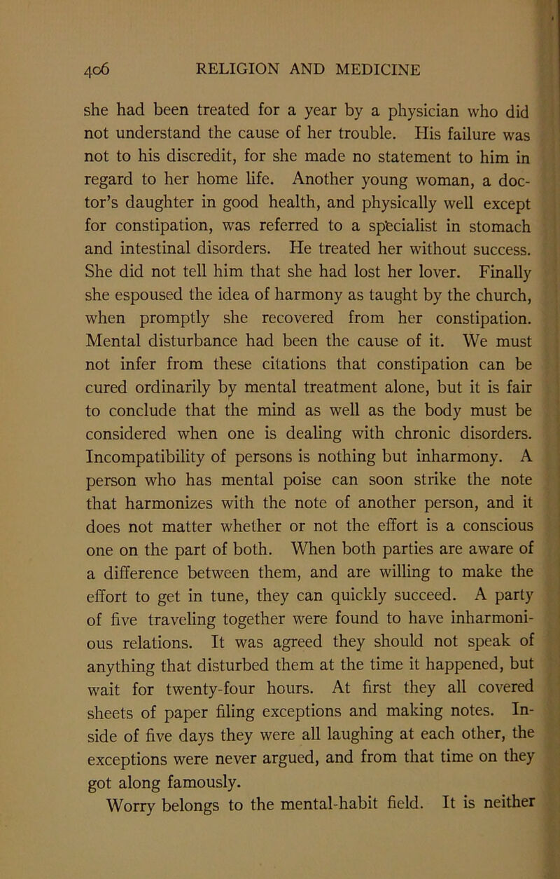 she had been treated for a year by a physician who did not understand the cause of her trouble. His failure was not to his discredit, for she made no statement to him in regard to her home life. Another young woman, a doc- tor’s daughter in good health, and physically well except for constipation, was referred to a specialist in stomach and intestinal disorders. He treated her without success. She did not tell him that she had lost her lover. Finally she espoused the idea of harmony as taught by the church, when promptly she recovered from her constipation. Mental disturbance had been the cause of it. We must not infer from these citations that constipation can be cured ordinarily by mental treatment alone, but it is fair to conclude that the mind as well as the body must be considered when one is dealing with chronic disorders. Incompatibility of persons is nothing but inharmony. A person who has mental poise can soon strike the note that harmonizes with the note of another person, and it does not matter whether or not the effort is a conscious one on the part of both. When both parties are aware of a difference between them, and are willing to make the effort to get in tune, they can quickly succeed. A party of five traveling together were found to have inharmoni- ous relations. It was agreed they should not speak of anything that disturbed them at the time it happened, but wait for twenty-four hours. At first they all covered sheets of paper filing exceptions and making notes. In- side of five days they were all laughing at each other, the exceptions were never argued, and from that time on they got along famously. Worry belongs to the mental-habit field. It is neither