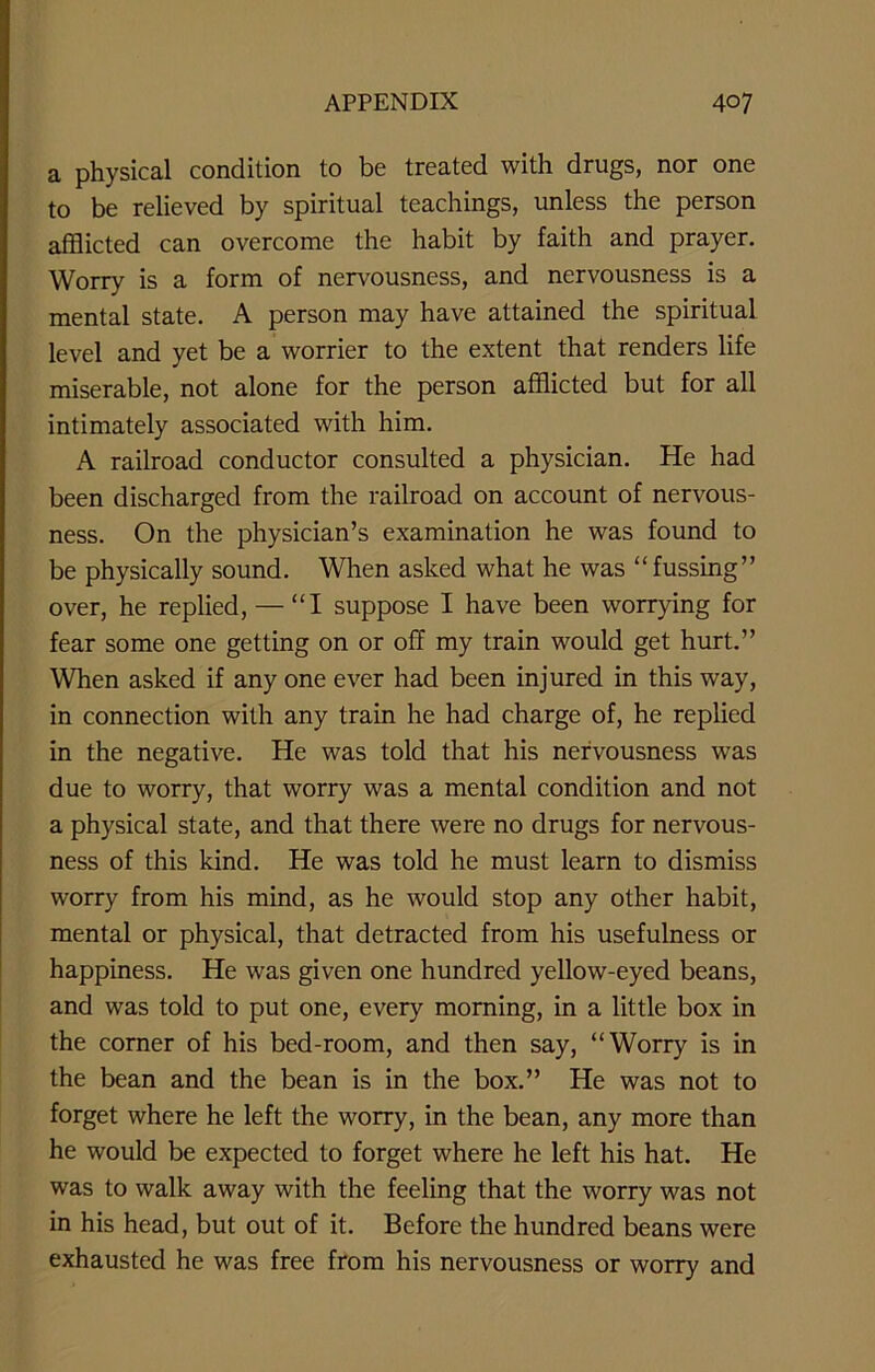 a physical condition to be treated with drugs, nor one to be relieved by spiritual teachings, unless the person afflicted can overcome the habit by faith and prayer. Worry is a form of nervousness, and nervousness is a mental state. A person may have attained the spiritual level and yet be a worrier to the extent that renders life miserable, not alone for the person afflicted but for all intimately associated with him. A railroad conductor consulted a physician. He had been discharged from the railroad on account of nervous- ness. On the physician’s examination he was found to be physically sound. When asked what he was “fussing” over, he replied, — “I suppose I have been worrying for fear some one getting on or off my train would get hurt.” When asked if any one ever had been injured in this way, in connection with any train he had charge of, he replied in the negative. He was told that his nervousness was due to worry, that worry was a mental condition and not a physical state, and that there were no drugs for nervous- ness of this kind. He was told he must learn to dismiss worry from his mind, as he would stop any other habit, mental or physical, that detracted from his usefulness or happiness. He was given one hundred yellow-eyed beans, and was told to put one, every morning, in a little box in the corner of his bed-room, and then say, “Worry is in the bean and the bean is in the box.” He was not to forget where he left the worry, in the bean, any more than he would be expected to forget where he left his hat. He was to walk away with the feeling that the worry was not in his head, but out of it. Before the hundred beans were exhausted he was free from his nervousness or worry and