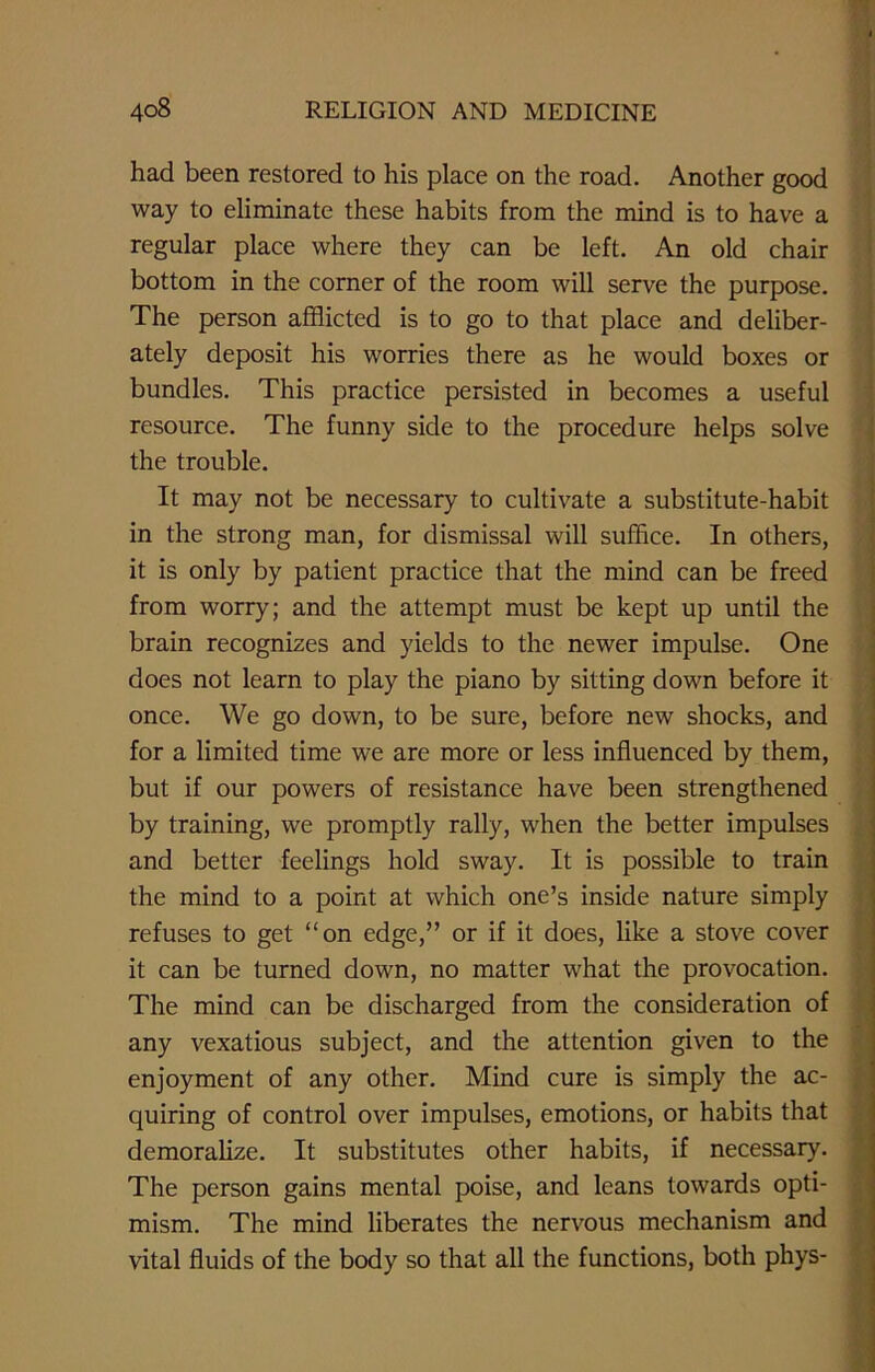 had been restored to his place on the road. Another good way to eliminate these habits from the mind is to have a regular place where they can be left. An old chair bottom in the corner of the room will serve the purpose. The person afflicted is to go to that place and deliber- ately deposit his worries there as he would boxes or bundles. This practice persisted in becomes a useful resource. The funny side to the procedure helps solve the trouble. It may not be necessary to cultivate a substitute-habit in the strong man, for dismissal will suffice. In others, it is only by patient practice that the mind can be freed from worry; and the attempt must be kept up until the brain recognizes and yields to the newer impulse. One does not learn to play the piano by sitting down before it once. We go down, to be sure, before new shocks, and for a limited time we are more or less influenced by them, but if our powers of resistance have been strengthened by training, we promptly rally, when the better impulses and better feelings hold sway. It is possible to train the mind to a point at which one’s inside nature simply refuses to get “on edge,” or if it does, like a stove cover it can be turned down, no matter what the provocation. The mind can be discharged from the consideration of any vexatious subject, and the attention given to the enjoyment of any other. Mind cure is simply the ac- quiring of control over impulses, emotions, or habits that demoralize. It substitutes other habits, if necessary. The person gains mental poise, and leans towards opti- mism. The mind liberates the nervous mechanism and vital fluids of the body so that all the functions, both phys-