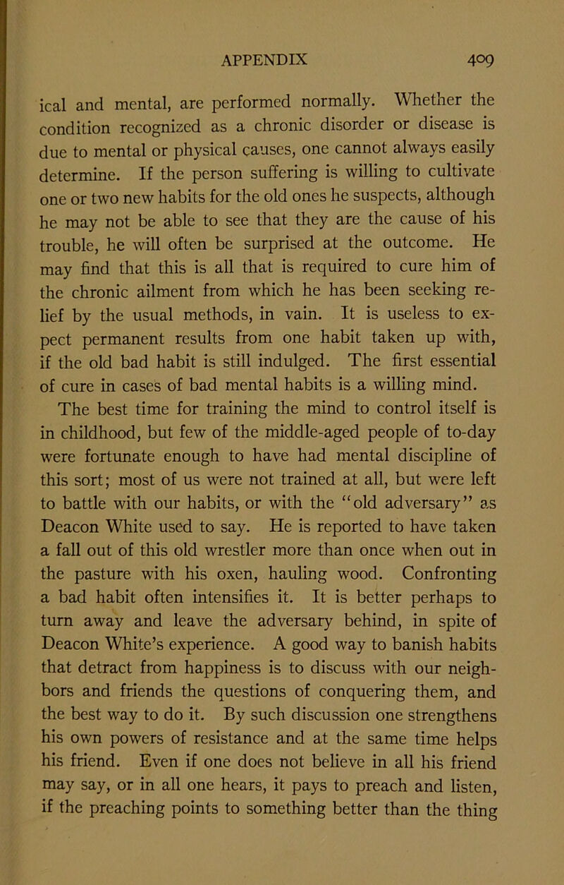 ical and mental, are performed normally. Whether the condition recognized as a chronic disorder or disease is due to mental or physical causes, one cannot always easily determine. If the person suffering is willing to cultivate one or two new habits for the old ones he suspects, although he may not be able to see that they are the cause of his trouble, he will often be surprised at the outcome. He may find that this is all that is required to cure him of the chronic ailment from which he has been seeking re- lief by the usual methods, in vain. It is useless to ex- pect permanent results from one habit taken up with, if the old bad habit is still indulged. The first essential of cure in cases of bad mental habits is a willing mind. The best time for training the mind to control itself is in childhood, but few of the middle-aged people of to-day were fortunate enough to have had mental discipline of this sort; most of us were not trained at all, but were left to battle with our habits, or with the “old adversary” as Deacon White used to say. He is reported to have taken a fall out of this old wrestler more than once when out in the pasture with his oxen, hauling wood. Confronting a bad habit often intensifies it. It is better perhaps to turn away and leave the adversary behind, in spite of Deacon White’s experience. A good way to banish habits that detract from happiness is to discuss with our neigh- bors and friends the questions of conquering them, and the best way to do it. By such discussion one strengthens his own powers of resistance and at the same time helps his friend. Even if one does not believe in all his friend may say, or in all one hears, it pays to preach and listen, if the preaching points to something better than the thing
