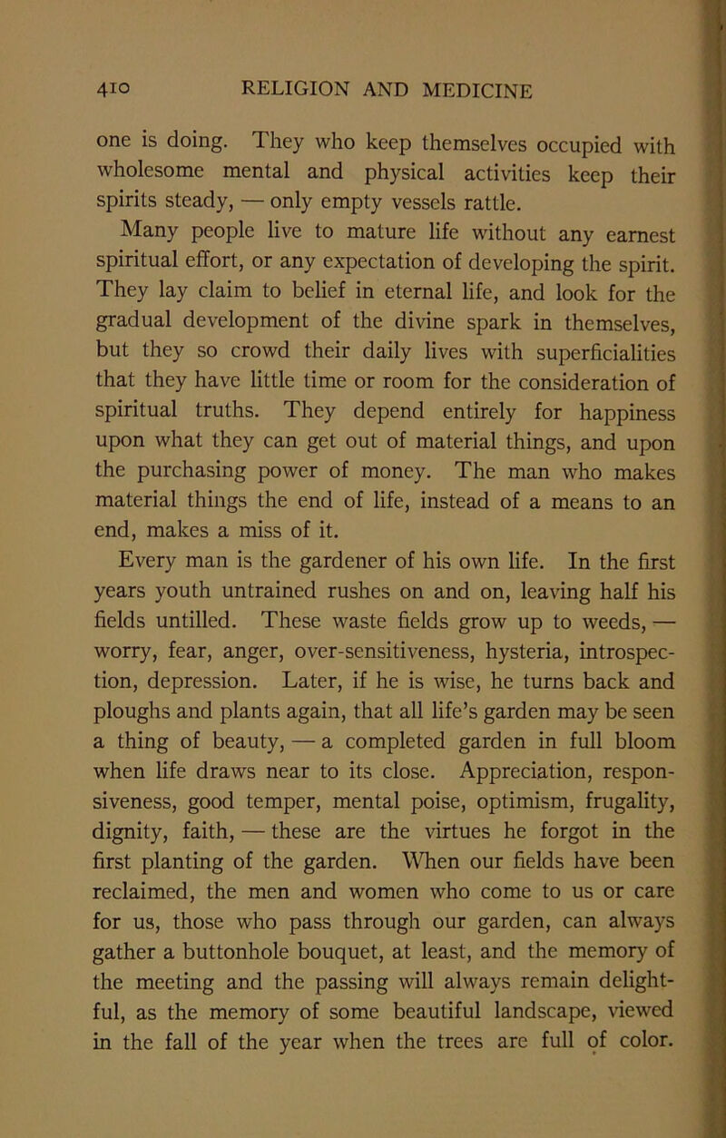 one is doing. They who keep themselves occupied with wholesome mental and physical activities keep their spirits steady, — only empty vessels rattle. Many people live to mature life without any earnest spiritual effort, or any expectation of developing the spirit. They lay claim to belief in eternal life, and look for the gradual development of the divine spark in themselves, but they so crowd their daily lives with superficialities that they have little time or room for the consideration of spiritual truths. They depend entirely for happiness upon what they can get out of material things, and upon the purchasing power of money. The man who makes material things the end of life, instead of a means to an end, makes a miss of it. Every man is the gardener of his own life. In the first years youth untrained rushes on and on, leaving half his fields untilled. These waste fields grow up to weeds, •— worry, fear, anger, over-sensitiveness, hysteria, introspec- tion, depression. Later, if he is wise, he turns back and ploughs and plants again, that all life’s garden may be seen a thing of beauty, — a completed garden in full bloom when life draws near to its close. Appreciation, respon- siveness, good temper, mental poise, optimism, frugality, dignity, faith, — these are the virtues he forgot in the first planting of the garden. When our fields have been reclaimed, the men and women who come to us or care for us, those who pass through our garden, can always gather a buttonhole bouquet, at least, and the memory of the meeting and the passing will always remain delight- ful, as the memory of some beautiful landscape, viewed in the fall of the year when the trees are full of color.