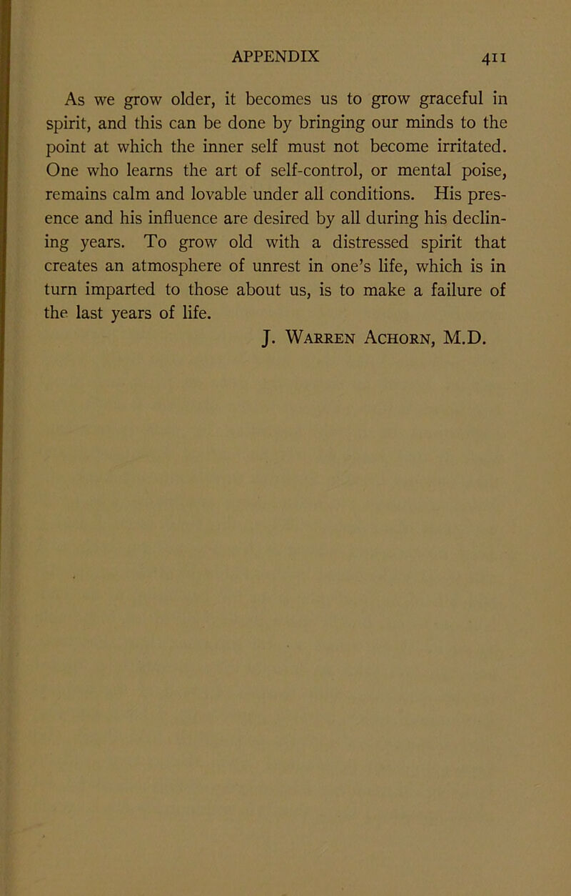 As we grow older, it becomes us to grow graceful in spirit, and this can be done by bringing our minds to the point at which the inner self must not become irritated. One who learns the art of self-control, or mental poise, remains calm and lovable under all conditions. His pres- ence and his influence are desired by all during his declin- ing years. To grow old with a distressed spirit that creates an atmosphere of unrest in one’s life, which is in turn imparted to those about us, is to make a failure of the last years of life. J. Warren Achorn, M.D.