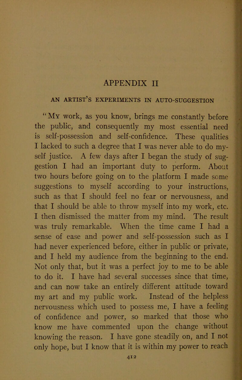 APPENDIX II AN ARTIST’S EXPERIMENTS IN AUTO-SUGGESTION “My work, as you know, brings me constantly before the public, and consequently my most essential need is self-possession and self-confidence. These qualities I lacked to such a degree that I was never able to do my- self justice. A few days after I began the study of sug- gestion I had an important duty to perform. About two hours before going on to the platform I made some suggestions to myself according to your instructions, such as that I should feel no fear or nervousness, and that I should be able to throw myself into my work, etc. I then dismissed the matter from my mind. The result was truly remarkable. When the time came I had a sense of ease and power and self-possession such as I had never experienced before, either in public or private, and I held my audience from the beginning to the end. Not only that, but it was a perfect joy to me to be able to do it. I have had several successes since that time, and can now take an entirely different attitude toward my art and my public work. Instead of the helpless nervousness which used to possess me, I have a feeling of confidence and power, so marked that those who know me have commented upon the change without knowing the reason. I have gone steadily on, and I not only hope, but I know that it is within my power to reach