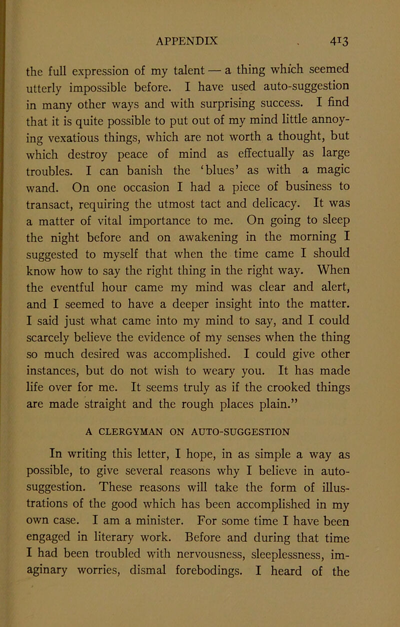 the full expression of my talent — a thing which seemed utterly impossible before. I have used auto-suggestion in many other ways and with surprising success. I find that it is quite possible to put out of my mind little annoy- ing vexatious things, which are not worth a thought, but which destroy peace of mind as effectually as large troubles. I can banish the ‘blues’ as with a magic wand. On one occasion I had a piece of business to transact, requiring the utmost tact and delicacy. It was a matter of vital importance to me. On going to sleep the night before and on awakening in the morning I suggested to myself that when the time came I should know how to say the right thing in the right way. When the eventful hour came my mind was clear and alert, and I seemed to have a deeper insight into the matter. I said just what came into my mind to say, and I could scarcely believe the evidence of my senses when the thing so much desired was accomplished. I could give other instances, but do not wish to weary you. It has made life over for me. It seems truly as if the crooked things are made straight and the rough places plain.” A CLERGYMAN ON AUTO-SUGGESTION In writing this letter, I hope, in as simple a way as possible, to give several reasons why I believe in auto- suggestion. These reasons will take the form of illus- trations of the good which has been accomplished in my own case. I am a minister. For some time I have been engaged in literary work. Before and during that time I had been troubled with nervousness, sleeplessness, im- aginary worries, dismal forebodings. I heard of the