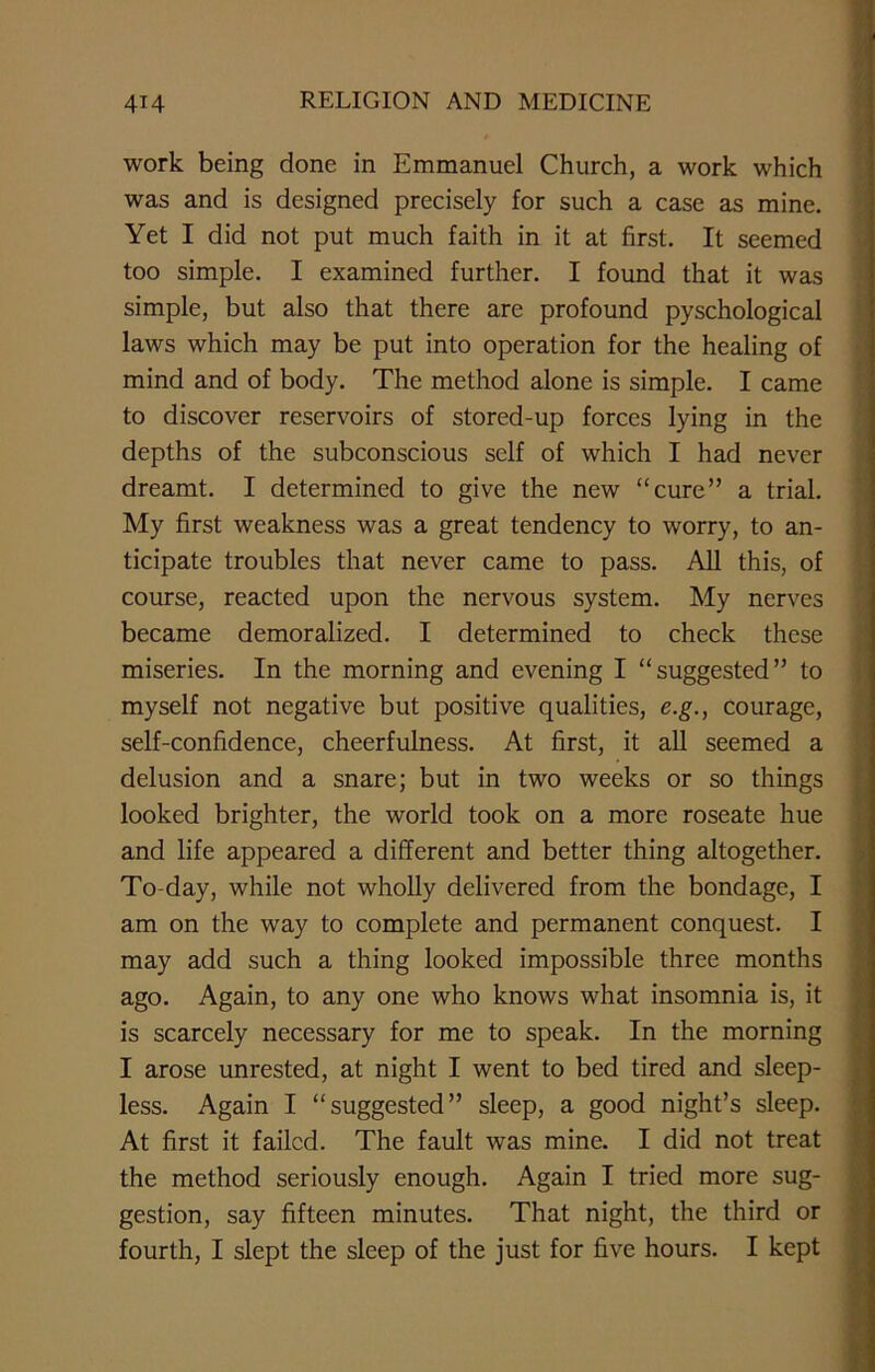 work being done in Emmanuel Church, a work which was and is designed precisely for such a case as mine. Yet I did not put much faith in it at first. It seemed too simple. I examined further. I found that it was simple, but also that there are profound pyschological laws which may be put into operation for the healing of mind and of body. The method alone is simple. I came to discover reservoirs of stored-up forces lying in the depths of the subconscious self of which I had never dreamt. I determined to give the new “cure” a trial. My first weakness was a great tendency to worry, to an- ticipate troubles that never came to pass. All this, of course, reacted upon the nervous system. My nerves became demoralized. I determined to check these miseries. In the morning and evening I “suggested” to myself not negative but positive qualities, e.g., courage, self-confidence, cheerfulness. At first, it all seemed a delusion and a snare; but in two weeks or so things looked brighter, the world took on a more roseate hue and life appeared a different and better thing altogether. To-day, while not wholly delivered from the bondage, I am on the way to complete and permanent conquest. I may add such a thing looked impossible three months ago. Again, to any one who knows what insomnia is, it is scarcely necessary for me to speak. In the morning I arose unrested, at night I went to bed tired and sleep- less. Again I “suggested” sleep, a good night’s sleep. At first it failed. The fault was mine. I did not treat the method seriously enough. Again I tried more sug- gestion, say fifteen minutes. That night, the third or fourth, I slept the sleep of the just for five hours. I kept