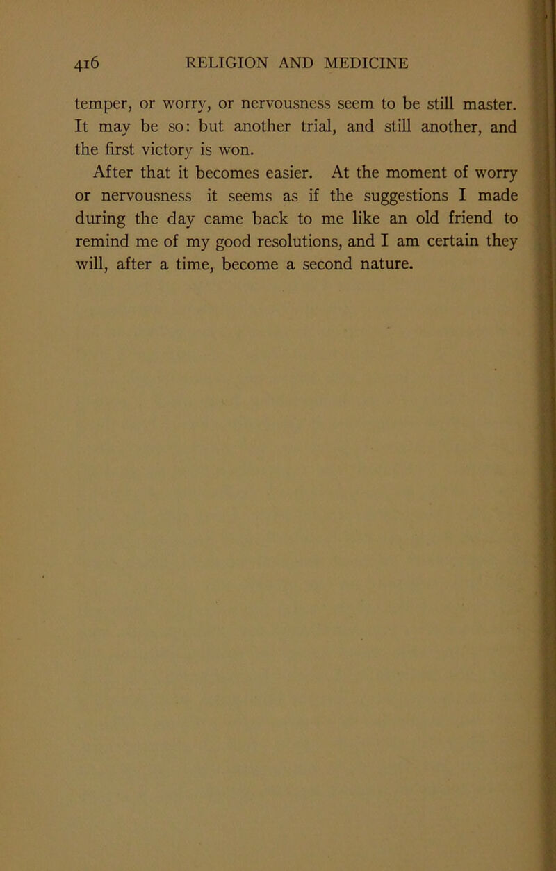 temper, or worry, or nervousness seem to be still master. It may be so: but another trial, and still another, and the first victory is won. After that it becomes easier. At the moment of worry or nervousness it seems as if the suggestions I made during the day came back to me like an old friend to remind me of my good resolutions, and I am certain they will, after a time, become a second nature.