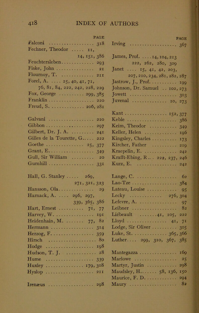 PAGE Falconi 318 Fechner, Theodor n, 14, 151. 386 Feuchtersleben 293 Fiske, John 21 Flournoy, T 211 Forel, A 25, 40, 41, 71, 76, 81, 84, 222, 242, 228, 229 Fox, George 299, 385 Franklin 220 Freud, S 206, 281 Galvani Gibbon Gilbert, Dr. J. A Gilles de la Tourette, G Goethe Grant, E Gull, Sir William Gurnhill ... 220 ... 297 ... 241 ... 222 25. 377 ••• 349 ... 20 33i PAGE Irving 367 James, Prof 14,104,213 222, 262, 280, 309 Janet 15, 41, 42, 203, 207, 210,234,281,282,287 Jastrow, J., Prof 199 Johnson, Dr. Samuel .. 102, 273 Jowett 303 Juvenal 10, 273 Kant i52» 377 Keble 386 Keim, Theodor 349 Keller, Helen 196 Kingsley, Charles 173 Kircher, Father 219 Kraepelin, E 242 Krafft-Ebing, R.. . 222, 237, 246 Kurz, E 242 Hall, G. Stanley . 269, 271, 321, 323 Hansson, Ola.... 29 Harnack, A 296, 297, 339. 36S. 386 Hart, Ernest .. .. 7i. 77 Harvey, W r9i Heidenhain, M. . 77. 82 Hermann 314 Herzog, F 359 Hirsch Hodge Hudson, T. J. 28 Hume 339 Huxley 179.3°8 Hyslop Irenasus Lange, C 62 Lao-Tze 384 Lateau, Louise 95 Lecky 276, 304 Lefevre, A 97 Leibner 82 Liebeault 41, 105, 222 Lloyd 41, 71 Lodge, Sir Oliver 305 Luke, St 36S» 366 Luther 299, 310, 367, 385 Mantegazza .. Marlowe Martyr, Justin Maudsley, H.. Maurice, F. D Maury 169 25 298 58, 136, 150 294 82