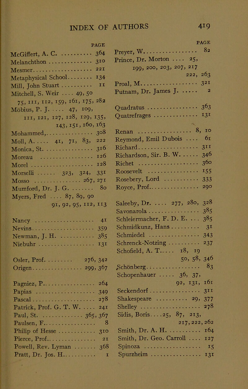 PAGE McGiffert, A. C 3^4 Melanchthon 3IQ Mesmcr 221 Metaphysical School J34 Mill, John Stuart 11 Mitchell, S. Weir .... 49> 5° 75, hi, 112, 159, 161, 175, 282 Mobius, P. J 47) I09. hi, 121, 127, 128, 129, 135, 143, 151, 160, 163 Mohammed, 3°8 Moll, A 41, 7G 83. 222 Monica, St 3*6 Moreau I26 Morel 128 Morselli 323, 324, 331 Mosso 267, 271 Mumford, Dr. J. G 80 Myers, Fred .... 87, 89, 90 91, 92> 95) II2> IX3 Nancy 41 Nevins 359 Newman, J. H 385 Niebuhr 131 Osier, Prof 276, 342 Origen 299,367 Pagniez, P 264 Papias 349 Pascal 278 Patrick, Prof. G. T. W 241 Paul, St 365> 367 Paulsen, F 8 Philip of Hesse 310 Pierce, Prof 21 Powell, Rev. Lyman 368 Pratt, Dr. Jos. H 1 PAGE 82 ricyci , Prince, Dr. Morton .... 25, 199, 200, 203; H 1^. O 222, 263 321 J. AWCAA, Putnam, Dr. James J 2 Quadratus 363 Quatrefrages 131 8. , 10 Reymond, Emil Dubois .... 61 311 Richardson, Sir. B. W 346 Richet 360 Roosevelt 155 Rosebery, Lord . . 333 Royce, Prof 290 Saleeby, Dr 277, 280, 328 Savonarola 385 Schleiermacher, F. D. E. ... 385 Schmidkunz, Hans 31 Schmiedel 343 Schrenck-Notzing . 237 Schofield, A. T.... . 18, 19 5°. 58> 346 JSchonberg. t 83 Schopenhauer .. . . • 36> 37. 92. I3D l6l Seckendorf 311 Shakespeare 29, 377 Shelley 278 Sidis, Boris. ...25, 87, 213, 217,222,262 Smith, Dr. A. H 164 Smith, Dr. Geo. Carroll .... 127 Spinoza 15 Spurzheim 131