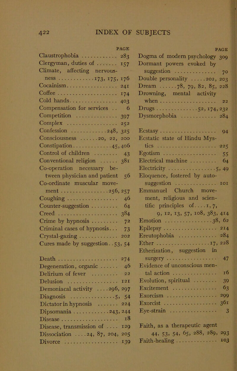 PAGE Claustrophobia 283 Clergyman, duties of 157 Climate, affecting nervous- ness 173, 175, 176 Cocainism 241 Coffee 174 Cold hands 403 Compensation for services .. 6 Competition 397 Complex 252 Confession 248, 325 Consciousness 20, 22, 200 Constipation 45,406 Control of children 43 Conventional religion 381 Co-operation necessary be- tween physician and patient 56 Co-ordinate muscular move- ment 256, 257 Coughing 46 Counter-suggestion 64 Creed 384 Crime by hypnosis 72 Criminal cases of hypnosis... 73 Crystal-gazing 202 Cures made by suggestion. .53, 54 Death 274 Degeneration, organic 46 Delirium of fever 22 Delusion 121 Demoniacal activity .... 296, 297 Diagnosis 5, 54 Dictator in hypnosis 224 Dipsomania 243, 244 Disease 18 Disease, transmission of ... . 129 Dissociation ... .24, 87, 204, 203 Divorce i39 PAGE Dogma of modem psychology 309 Dormant powers evoked by suggestion 70 Double personality 202, 203 Dream 78, 79, 82, 83, 228 Drowning, mental activity when 22 Drugs 52, 174,232 Dysmorphobia 284 Ecstasy 94 Ecstatic state of Hindu Mys- tics 225 Egotism 35 Electrical machine 64 Electricity 5, 49 Eloquence, fostered by auto- suggestion 101 Emmanuel Church move- ment, religious and scien- tific principles of. ... 1, 7, 9, I2> x3> 57. Io8> 383- 4H Emotion 38, 62 Epilepsy 214 Ereutophobia 284 Ether 17. 228 Etherization, suggestion in surgery 47 Evidence of unconscious men- tal action id Evolution, spiritual 39 Excitement 63 Exorcism 299 Exorcist 361 Eye-strain 3 Faith, as a therapeutic agent 44. 53. 54, 65, 288, 289, 293 Faith-healing 103