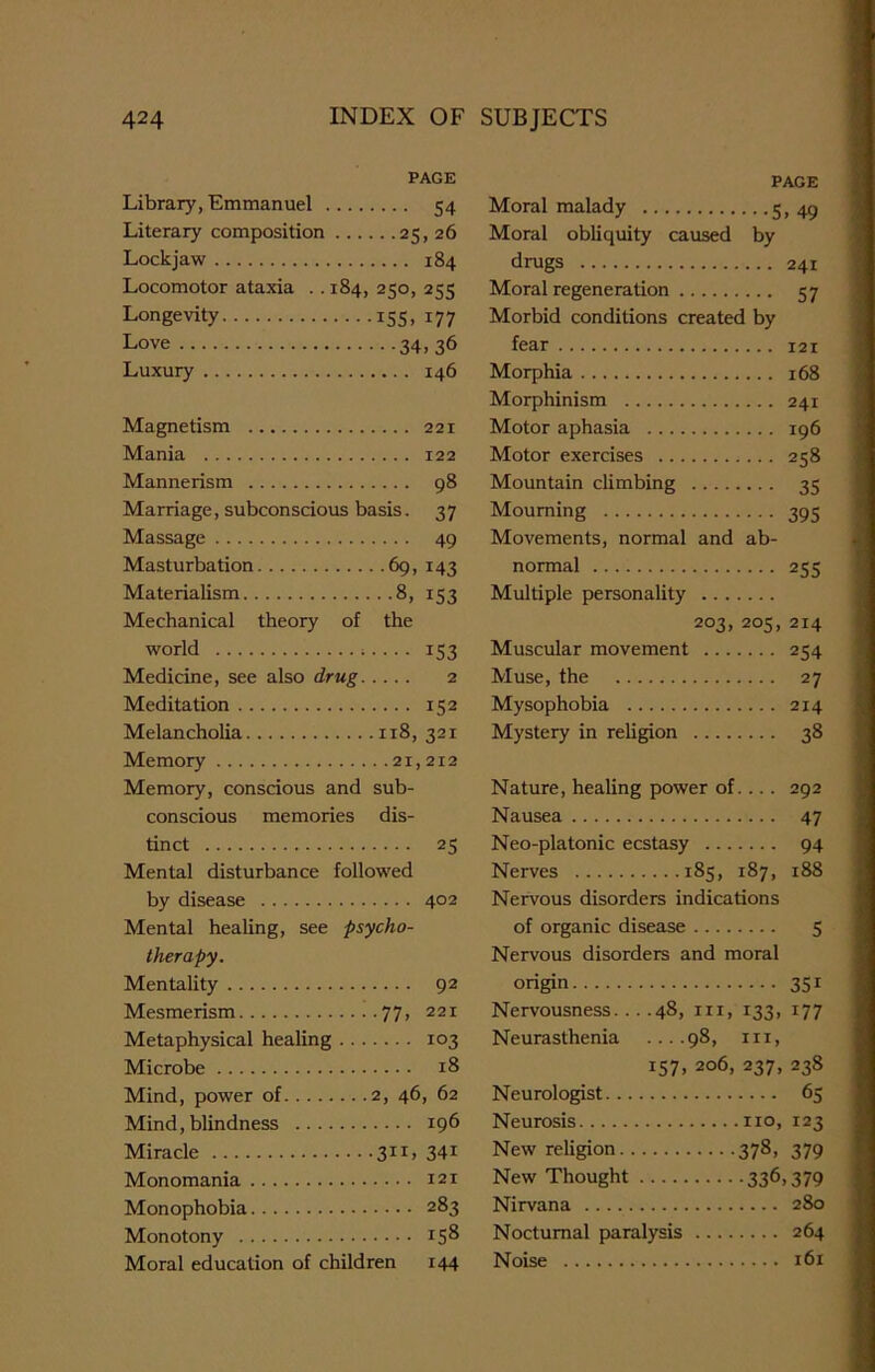 PAGE Library, Emmanuel 54 Literary composition 25, 26 Lockjaw 184 Locomotor ataxia . . 184, 250, 255 Longevity 155, 177 Love 34, 36 Luxury 146 Magnetism 221 Mania 122 Mannerism 98 Marriage, subconscious basis. 37 Massage 49 Masturbation 69, 143 Materialism 8, 153 Mechanical theory of the world ;.... 153 Medicine, see also drug 2 Meditation 152 Melancholia 118, 321 Memory 21,212 Memory, conscious and sub- conscious memories dis- tinct 25 Mental disturbance followed by disease 402 Mental healing, see psycho- therapy. Mentality 92 Mesmerism 77> 221 Metaphysical healing 103 Microbe 18 Mind, power of 2, 46, 62 Mind, blindness 196 Miracle 311, 341 Monomania 121 Monophobia 283 Monotony 15® Moral education of children 144 PAGE Moral malady 5> 49 Moral obliquity caused by drugs 241 Moral regeneration 57 Morbid conditions created by fear 121 Morphia 168 Morphinism 241 Motor aphasia 196 Motor exercises 258 Mountain climbing 35 Mourning 395 Movements, normal and ab- normal 255 Multiple personality 203, 205, 214 Muscular movement 254 Muse, the 27 Mysophobia 214 Mystery in religion 38 Nature, healing power of.... 292 Nausea 47 Neo-platonic ecstasy 94 Nerves 185, 187, 188 Nervous disorders indications of organic disease 5 Nervous disorders and moral origin 351 Nervousness 48, nr, 133, 177 Neurasthenia ....98, m, 157, 206, 237, 238 Neurologist 65 Neurosis no, 123 New religion 378, 379 New Thought 336,379 Nirvana 280 Nocturnal paralysis 264 Noise 161