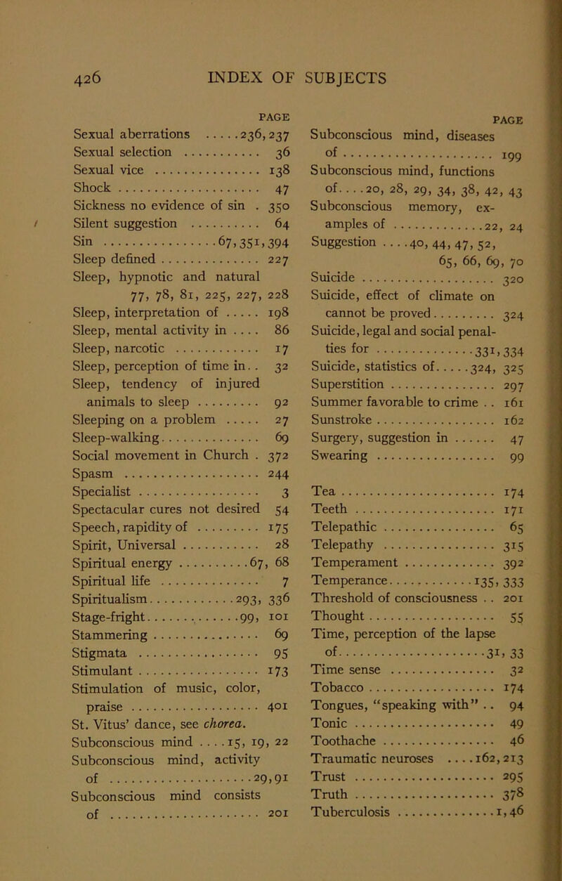 PAGE Sexual aberrations 236,237 Sexual selection 36 Sexual vice 138 Shock 47 Sickness no evidence of sin . 350 Silent suggestion 64 Sin 67,351,394 Sleep defined 227 Sleep, hypnotic and natural 77, 78, 81, 225, 227, 228 Sleep, interpretation of 198 Sleep, mental activity in .... 86 Sleep, narcotic 17 Sleep, perception of time in. . 32 Sleep, tendency of injured animals to sleep 92 Sleeping on a problem 27 Sleep-walking 69 Social movement in Church . 372 Spasm 244 Specialist 3 Spectacular cures not desired 54 Speech, rapidity of 175 Spirit, Universal 28 Spiritual energy 67, 68 Spiritual life 7 Spiritualism 293, 336 Stage -fright 99, 101 Stammering 69 Stigmata 95 Stimulant i73 Stimulation of music, color, praise 401 St. Vitus’ dance, see chorea. Subconscious mind ... .15, 19, 22 Subconscious mind, activity of 29,91 Subconscious mind consists of 201 PAGE Subconscious mind, diseases of 199 Subconscious mind, functions of. ...20, 28, 29, 34, 38, 42, 43 Subconscious memory, ex- amples of 22, 24 Suggestion ....40,44,47,52, 65, 66, 69, 70 Suicide 320 Suicide, effect of climate on cannot be proved 324 Suicide, legal and social penal- ties for 33U334 Suicide, statistics of 324, 325 Superstition 297 Summer favorable to crime .. 161 Sunstroke 162 Surgery, suggestion in 47 Swearing 99 Tea 174 Teeth 171 Telepathic 65 Telepathy 315 Temperament 392 Temperance 135. 333 Threshold of consciousness .. 201 Thought 55 Time, perception of the lapse of 31. 33 Time sense 32 Tobacco 174 Tongues, “speaking with” .. 94 Tonic 49 Toothache 46 Traumatic neuroses 162,2x3 Trust 295 Truth 378 Tuberculosis 1,46