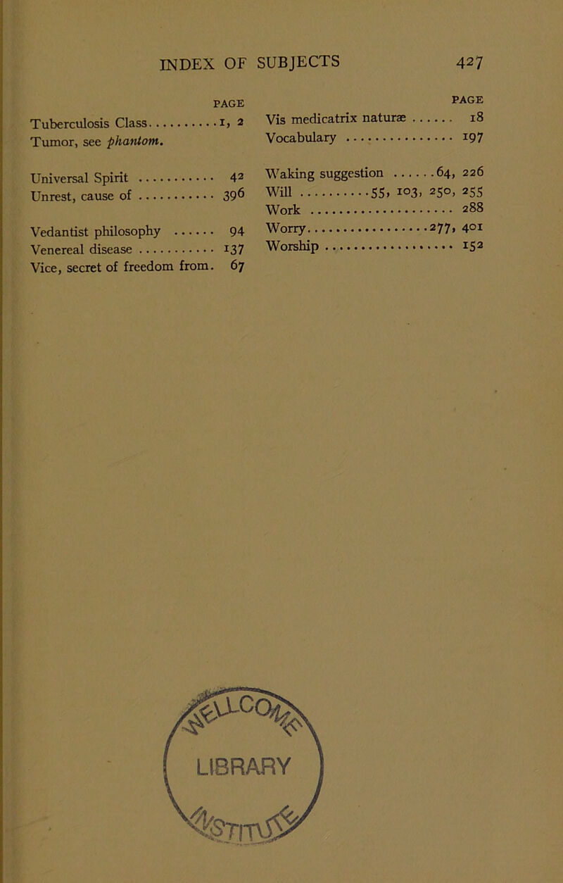 PAGE Tuberculosis Class i> 2 Tumor, see phantom. Universal Spirit 42 Unrest, cause of 39^ Vedantist philosophy 94 Venereal disease 137 Vice, secret of freedom from. 67 PAGE Vis medicatrix naturae 18 Vocabulary 197 Waking suggestion 64, 226 WiU 55» io3> 25°> 255 Work 288 Worry 277, 401 Worship IS2