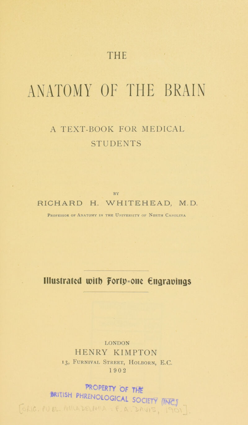 THE OF THE BRAIN A TEXT-BOOK FOR MEDICAL STUDENTS BY RICHARD H. WHITEHEAD, M.D. Professor of Anatomy in the University of North Carolina Illustrated with ?ortp=onc Engravings LONDON HENRY KIMPTON 13, Furnival Street, Holborn, E.C. 1902 ^UHtKTY Of THE m:m PHR£nological society me.] 1»• ^11 ^ ■ \ * ^ ^ ,\J \ '«>. ^