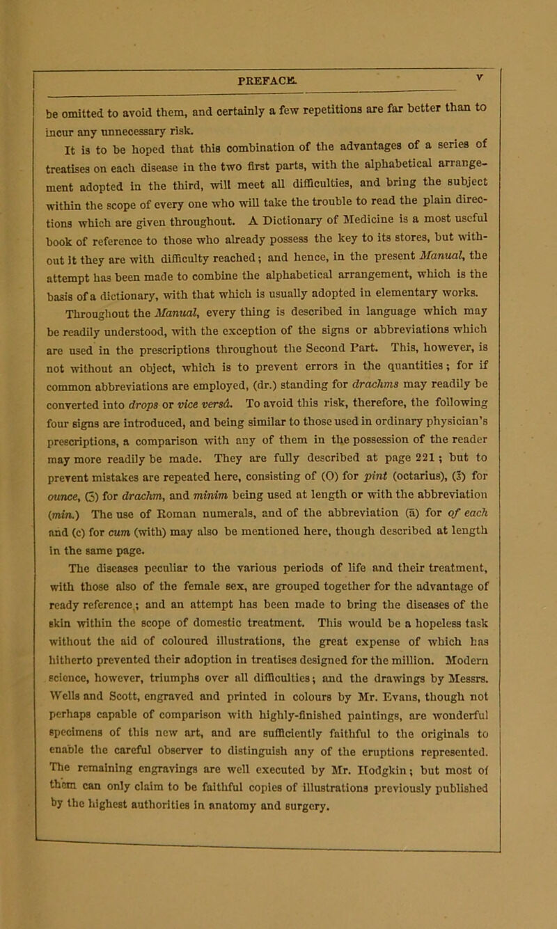 be omitted to avoid them, and certainly a few repetitions are far better than to incur any unnecessary risk. It is to be hoped that this combination of the advantages of a series of treatises on each disease in the two first parts, with the alphabetical arrange- ment adopted in the third, will meet all difficulties, and bring the subject within the scope of every one who will take the trouble to read the plain direc- tions which are given throughout. A Dictionary of Medicine is a most useful book of reference to those who already possess the key to its stores, but with- out it they are with difficulty reached; and hence, in the present Manual, the attempt has been made to combine the alphabetical arrangement, which is the basis of a dictionary, with that which is usually adopted in elementary works. Throughout the Manual, every thing is described in language which may be readily understood, with the exception of the signs or abbreviations which are used in the prescriptions throughout the Second Part. This, however, is not without an object, which is to prevent errors in the quantities; for if common abbreviations are employed, (dr.) standing for drachms may readily be converted into drops or vice versd. To avoid this risk, therefore, the following four signs are introduced, and being similar to those used in ordinary physician’s prescriptions, a comparison with any of them in the possession of the reader may more readily be made. They are fully described at page 221; but to prevent mistakes are repeated here, consisting of (0) for pint (octarius), (5) for ounce, C) for drachm, and minim being used at length or with the abbreviation (mtn.) The use of Roman numerals, and of the abbreviation (a) for of each and (c) for cum (with) may also be mentioned here, though described at length in the same page. The diseases peculiar to the various periods of life and their treatment, with those also of the female sex, are grouped together for the advantage of ready reference,; and an attempt has been made to bring the diseases of the skin within the scope of domestic treatment. This would be a hopeless task without the aid of coloured illustrations, the great expense of which has hitherto prevented their adoption in treatises designed for the million. Modem science, however, triumphs over all difficulties; and the drawings by Messrs. Wells and Scott, engraved and printed in colours by Mr. Evans, though not perhaps capable of comparison with highly-finished paintings, are wonderful specimens of this new art, and are sufficiently faithful to the originals to enaole the careful observer to distinguish any of the eruptions represented. The remaining engravings are well executed by Mr. Hodgkin; but most oi them can only claim to be faithful copies of illustrations previously published by the highest authorities in anatomy and surgery.