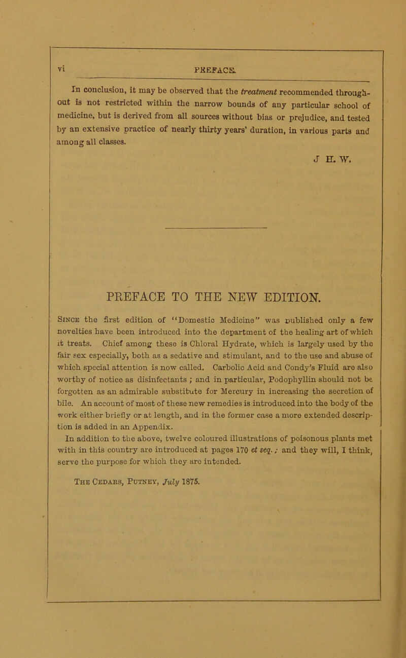 PKEfACa In conclasion, it may be observed that the treatment recommended through- out is not restricted within the narrow bounds of any particular school of medicine, but is derived from all sources without bias or prejudice, and tested by an extensive practice of nearly thirty years’ duration, in various parts and among all classes. jaw. PREFACE TO THE NEW EDITION. Since the first edition of “Domestic Medicine” was nublished only a few novelties have been introduced into the department of the healing art of which it treats. Chief among these is Chloral Hydrate, which is largely used by tho fair sex especially, both as a sedative and stimulant, and to the use and abuse of which special attention is now called. Carbolic Acid and Condy’s Fluid are also worthy of notice as disinfectants ; and in particular, Podophyllin should not be forgotten as an admirable substitute for Mercury in increasing the secretion of bile. An account of most of these new remedies is introduced into the body of the work either briefly or at length, and in the former case a more extended descrip- tion is added in an Appendix. In addition to the above, twelve coloured illustrations of poisonous plants met with in this country are introduced at pages 170 et seq.; and they will, I think, servo the purpose for which they are intended. The Cedars, Putney, July 1875.