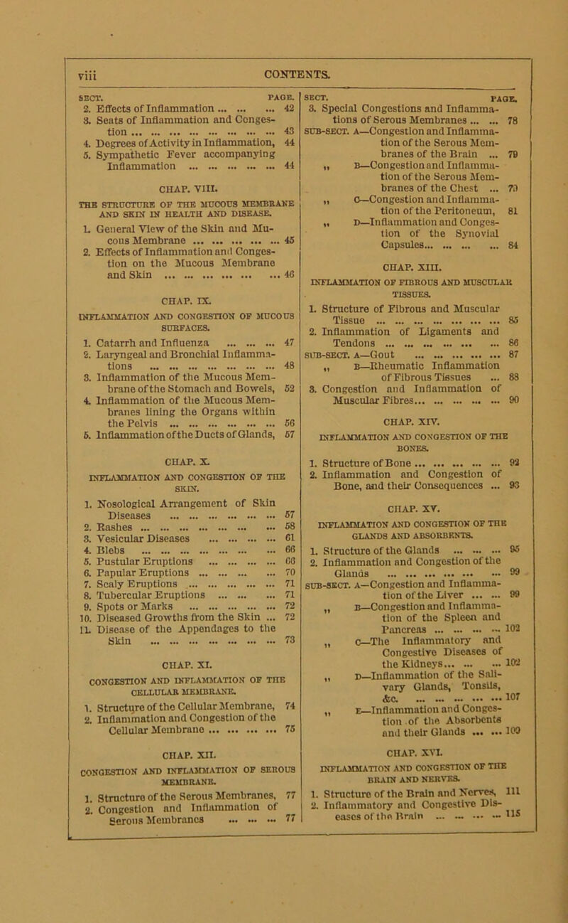 SECT. PAGE, 2. Effects of Inflammation 42 3. Seats of Inflammation and Conges- tion 43 4. Degrees of Activity in Inflammation, 44 5. Sympathetic Fever accompanying Inflammation 44 CHAP. VIII. THE STHtJCrmiB OP THE MUCOUS MEMBBAKE Ann SKIK IN HEALTH AND DISEASE. U General View of tho Skin and Mu- cous Membrane 45 2. Effects of Inflammation ami Conges- tion on the Mucous Membrane and Skin 48 CHAP. rs. INFLAMMATION AND CONGESTION OF MUCOUS SUEPACES. 1. Catarrh and Influenza 47 2. Laryngeal and Bronchial Inflamma- tions 43 3. Inflammation of the Mucous Mem- brane of the Stomach and Bowels, 52 4. Inflammation of tlie Mucous Mem- branes lining the Organa within the Pelvis 56 6. InflammationoftheDuctsofGlands, 57 CHAP. X. INFLAMMATION AND CONGESTION OF THE SKIN. 1. Nosological Anrangement of Skin Diseases 57 2. Bashes 58 8. Vesicular Diseases 61 4. Blebs 66 5. Pustular Eniptions 66 6. Papular Eruptions 70 7. Scaly Eruptions 71 8. Tubercular Eruptions 71 9. Spots or Marks 72 10. Diseased Growths fl'om the Skin ... 72 IL Disease of the Appendages to tlie Skin 73 CHAP. XI. CONGESTION AND INFLAIDLATTON OP THE OELLULAB MEUBILVNE. 1. Structqre Of the Cellular Membrane, 74 2. Inflammation and Congestion of tlie Cellular Membrane 75 CHAP. XII. CONGESTION AND INFLAMMATION OP SEBOUS MEMBRANE. 1. Structure Of the Serous Membranes, 77 2. Congestion and Inflammation of Serous Slembrancs 77 SECT. PAGE, 3. Special Congestions and Inflamma- tions of Serous Membranes 78 SUB-SECT. A—Congestion and Inflamma- tion of the Serous Mem- branes of the Brain ... 79 „ B—Congestionand Inflamma- tion of the Serous Mem- branes of the Chest ... 73 „ 0—Congestion and Inflamma- tion of the Peritoneum, 81 „ D—Inflammation and Conges- tion of the Synovial Capsules 84 CHAP. xm. INFLAMMATION OP FIBBOU3 AND MUSCULAR TISSUES. 1. Structure of Fibrous and Muscular Tissue 85 2. Inflammation of Ligaments and Tendons 86 SUB-SECT. A—Gout 87 „ B—Kheumatic Inflammation of Fibrous Tissues ... 83 3. Congestion and Inflammation of Muscular Fibres 90 CHAP. XIV. INFLAMMATION AND CONGESTION OF THE BONES. 1. Structure of Bone 92 2. Inflammation and Congestion of Bone, and their Consequences ... 93 CHAP. XV. INFLAMMATION AND CONGESTION OP THE GLANDS AND ABSORBENTS. L Structure of the Glands 95 2. Inflammation and Congestion of tlie Glands 99 SUB-SECT. A—Congestion and Inflamma- tion of the Liver 99 „ B—Congestion and Inflamma- tion of the Spleen and Pancreas - 102 „ c—Tlte Inflammatory and Congestive Diseases of the Kidneys 102 „ D—Inflammation of the Sali- vary Glands, Tonsils, *0. 107 „ E—Inflammation and Conges- tion of tlie Absorbents and tlielr Glands 109 CHAP. XVL inflammation and CONGESTION OF THE BRAIN AND NERVES. 1. Structure of the Brain and Nerves, 111 2. Inflammatory and Congestive Dis- eases of the Brain ... — ... — 11^