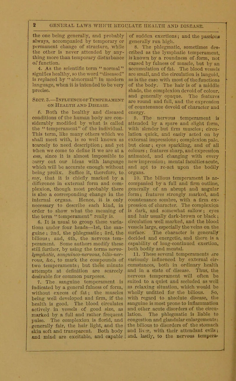 the one being generally, and probably always, accompanied by temporary or permanent change of structure, while the other is never attended bj' any- thing more than temporai-y disturbance of function. 4. As the scientific term “normal” signifies healthy, so the word “diseased” is replaced by “abnormal” in modem language, when it is intended to be very precise. Sect. 3.—iNrurnNCEOFTEMPEmvAiENT ON HE..n,TH AND DISEASE. Ti. Both the healthy and diseased conditions of the hummi body ai-e con- siderably modified by what is calied the “temperament” of the individual. This term, like many others which we shall meet with, is so well known as tciircely to need description; and yet When we come to define it we are at a loss, since it is almost impossible to carry out our ideas with language which wiil be accurate enough rvithout being prolix. Suffice it, therefore, to. say, that it is chiefly marked by a dificrence in external form and com- plexion, though most probably there is also a corresponding change in the internal organs. Hence, it is only necessary to describe each kind, in order to show what the meaning of the term “temperament” really is. 6. It is usual to group these varia- tions under four heads—1st, the san- guine ; 2nd, the phlegmatic; 3rd, the bilious; and, 4th, the nervous tem- perament. Some authors modify these still further, by usmg the terms nervo- lympkatic, sanpuinco-ncrvoiis, hilio-ner- vous, &c., to mark the compounds of two temperaments; but thc%o minute attempts at definition are scarcely desirable for common purposes. 7. The sanguine temperament is indicated by a general fulness of form, without excess of fat; tlie muscles being well developed and firm, if tlie healtli is good. The blood circulates actively in vessels of good size, as marked by a full and rather frequent pulse. The complexion is florid, and generally fair, the hair liglit, and the skin soft and transparent. Both body and mind are excitable, and capable of sudden exertions; and the passions gener.ally run high. 8. The phlegmatic, sometimes des- cribed as the lympliatic temperament, iaknomibya roundness of form, not caused by fulness of muscle, but by an accumulation of fat. Tiie blood vessels are small, and the circulation is languid, as is the case with most of the functions of the body. The hair is of a middle shade, the complexion devoid of colour, and generally opaque. The features are round and full, and the expression of countenance devoid of character and energy. 9. The nervous temperament is attended by a s]>are and slight form, with slender but firm muscles; circu- lation quick, and easily acted on by external impressions; complexion pale, but clear; eyes sparkling, and of all colours : features sharp, and expression animated, and changing with every new impression; mental faculties acute, and apt to re-act upon the bodily organs. 10. The bilious temperament is ac- companied by a fuU and firm outline, generally of an abrupt and angular form; features strongly marked, and countenance sombre, with a firm ex- pression of character. The complexion is dark, and somewhat sallow; eyes and hair usually dark-brown or black; circulation well marked, and the blood vessels large, especially the veins on the surface. The character is generaily decided and energetic, and there is a capability of long-continued exertion, both bodily and mental. 11. These several tempcr.ament.s are variously influenced by external cir- cumstances, both in ordinary health and in a state of disease. Thus, tiie nervous temperament will often be suited to a quiet and secluded as well as relaxing situation, which would be wholly unfitted for the bilious, So, with regard to absolute disease, (ho sanguine is most prone to infliunmation and other acute disorders of the circu- lation. The phlegmatic is liable to congestion and glandular enlargcmenl.s; the bilious to disorders of the stomach and liv iT, with their attendant evils; and. lastly, to the nervous tempera-