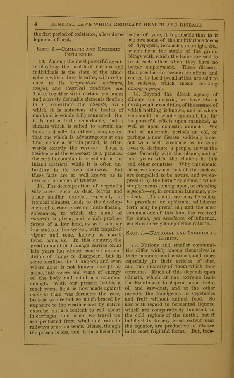 the first period of existence, a low deve- lopment of heat. Sect. 6.—Cliaiatic and Epide.\uc Influences. 16. Among the most powerful agents in affecting the health of nations and individuals is the state of tlie atmo - sphere which tliey breathe, with refer- ence to its temperature, moisture, weight, and electrical condition, &c. Tliesc, together wth certain poisonous and scarcely definable elements floating in it, constitute the climate, with whicli it is notorious tlie health of mankind is wonderfully connected. But it is not a little remarkable, tliat a climate whicli is suited to certain na- tions is deadly to others; and, again, I that one wliich is advantageous at one time, or for a certain period, is after- wards exactly tlie reverse. Thus, a residence at the sea-coast is a panacea for certain complaints prevalent in tlie inland districts, while it is often un- healthy to its own denizens. But these facts are so weU knowm as to deserv'e the name of truisms. 17. The decomposition of vegetable substances, such as dead leaves and other similar exuvim, especially in tropical climates, leads to the develop- ment of certain gases or subtle floating substances, to which the name of malaria is given, and which produce fevers of a low kind, os well as other low states of the system, with impaired rigour and tone, known as marsli fever, ague, &c. In this country, tlie great amount of drainage carried on of late years has almost caused this con- dition of tilings to disappear; but in some localities it still lingers ; and even where ague is not known, excejit by name, listlessness and want of energy of the body and mind are common enough. 'With our present habits, a much worse figlit is now made against malaria than was formerly the case, because we are not so much braced by exposure to the weather and by active exercise, but are content to roll about in carriages, and wiien ive travel we are protected from wind and rain in railways or steam-boats. Hence, tlioiigli tlie. poison is less, and is iusuflicient to act as of yore, it is probable that to it i Ave owe some of the multifarious forma 1 of dyspepsia, headaclie, neuralgia. Sec., wliich form the staple of the grum- Wings with Avhich the ladies are said to treat eacli other Avhen they hai’e no better employment. These diseases, thus peculiar to certain situations, and caused by local peciUiarities, are said to be endemic, which means existing among a people. 18. Beyond the direct agency of climate and malaria, we have also a most peculiar condition, of the essence of which notliing is loiown, and of which we should be AvlioUy ignorant, but for its powerful effects upon manliind, as well as upon domestic animals. 'VVe find at uncertain periods an old, or i perliaps a new disease suddenly break out with such virulence as in some ’ cases to decimate a people, as was the ! case formerly Avith the plague, and of ; late years Avitli the cholera in this j and other countries. Why this sliould be so Ave knoAv not, but of this fact avc j are compelled to be aware, and we ex- ^ press it by the term “epidemic,” AA'hich i simply means coming upon, or attacking ] a people—or, in common language, pre- ! valent. Tims, a disease may be said to \ be prevalent or epidemic, whichcA'er term may be preferred; and the most common one of this kind has received the name, par excellence, of influenza, ' wliich is merely an epidemic catarrh. ; Sect. 7.—National and India'idual Habits. 19. Nations and smaller communi- , tics differ Avidely among themselves in their manners and customs, and more especially .in their articles of diet, and the quantity of them Avhich they consume. Mucli of tliis depends upon ' climate, Avhich at one extreme leads tlie Esquimaux to depend upon train- ! oil and saw-dust, and at tlie other | permits the indulgence in A’cgetables and fruit AAithout animal food. So also AATtli regard to fennented liquors, Avliiclt are comparatively innocent in tlie cold regions of tlie north ; but if indulged in to any great extent near the equator, are productive of disease in its most frightful forms. But, Ind*-