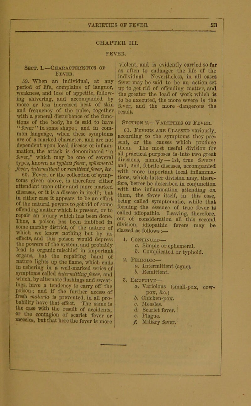 CHAPTER ni. FEVER. Sect. 1.—Characteristics op Fever. 69. 'When an individual, at any period of life, complains of languor, weakness, and loss of appetite, follow- ing shivering, and accompanied by more or less increased heat of skin and frequency of the pulse, together with a genend disturbance of the fimc- tions of the body, he is said to have “ fever ” in some shape; and in com- mon language, when these symptoms are of a marked character, and are not dependent upon local disease or inflam- mation, the attack is denominated “ a fever,” which may be one of several types, known as tijphus/ever, ephemeral fever, intermittent or remittent fever, &o. 60. Fever, or the collection of symp- toms given above, is therefore either attendant upon other and more marked diseases, or it is a disease in itself; but in either case it appears to be an effort of the natural powers to got rid of some offending matter which is present, or to repair an injury which has been done. Thus, a poison has been imbibed in some marshy district, of the nature of which we know nothing but by its effects, and this poison would depress the powers of the system, and probably lead to organic mischief in important organs, but the repairing hand of nature lights up the flame, wliich ends in ushering in a well-marked series of symptoms called intermitting fever, and which, by alternate flushings and sweat- ings, have a tendency to carry off the poison; and if tlie further access of fresh malaria is prevented, in all pro- bability have that effect. The same is the case with the result of accidents, or tlie contagion of scarlet fever or measles, but that here the fever is more violent, and is evidently carried so far as often to endanger the life of the individual. Nevertheless, in all cases fever may be said to be an action set up to get rid of offending matter, and the greater the load of work wliich is to be executed, the more severe is the fever, and the more -dangerous the result. Section 2.—^Varieties of Fever. 61. Fevers are Classed variously, according to the symptoms they pre- sent, or the causes which produce them. The most useful division for all practical purposes is into two great divisions, namely—1st, true fevers; and, 2nd, febrile diseases, accompanied with more important local, inflamma- tions, which latter division may, there- fore, better be described in conjunction with the inflammation attending on them, the fever itself, in this’ case, being called symptomatic, while that forming the essence of true fever la called idiopathic. Leaving, therefore, out of consideration all this second division, idiopathic fevers may be classed as foUows:— 1. Conttnoed— a. Simple or ephemeral. b. Complic.ated or tyiflioid. 2. Periodic— a. Intermittent (ague). b. Remittent. 8. Eruftive— a. Variolous (small-pox, cow- pox, &c.) b. Chicken-pox. c. Jtcasles. d. Scai'let fever.! e. Plague. f. MUiary fever.