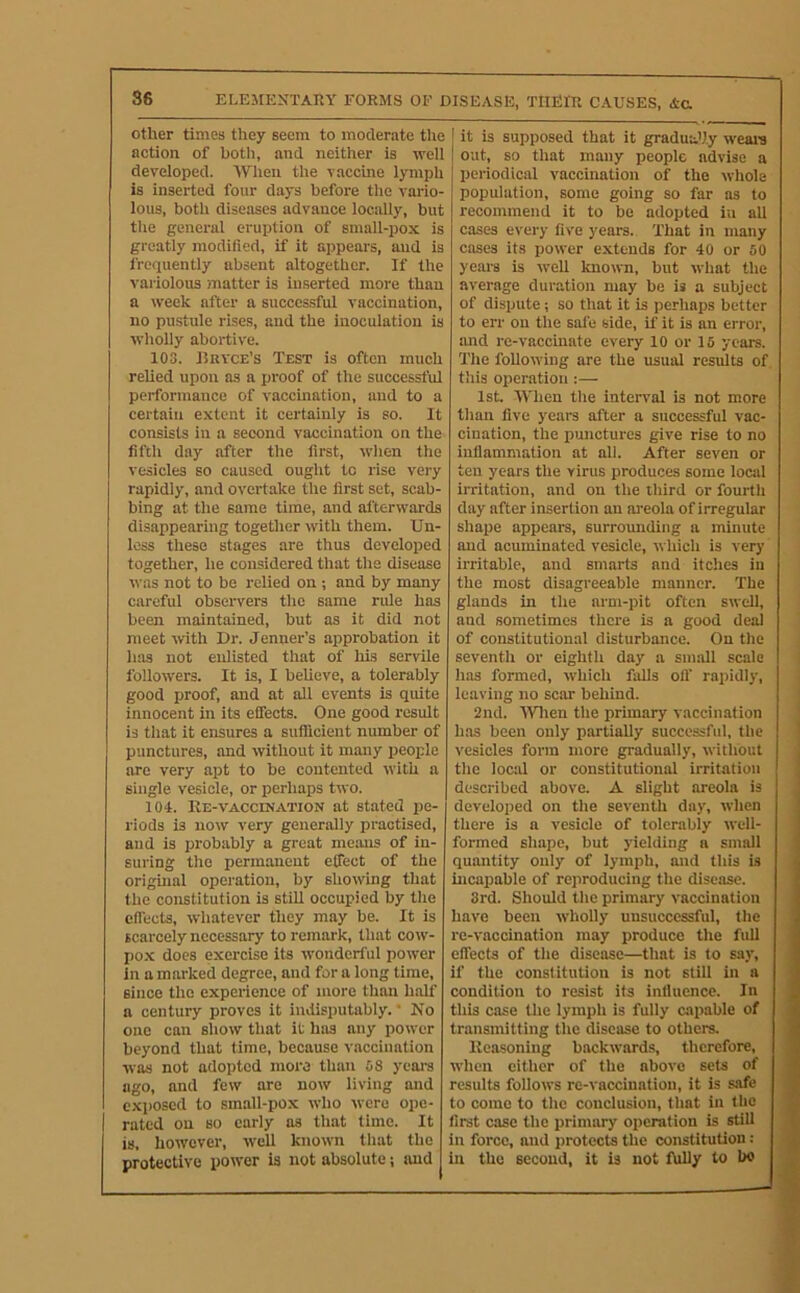 other times they seem to moderate the action of both, and neither is well developed. AVhen the vaccine lymph is inserted four days before the vario- lous, both diseases advance locally, but the general eruption of small-pox is greatly modified, if it appears, and is frequently absent altogether. If the variolous matter is inserted more than a week after a successful vaccination, no pustule rises, and the inoculation is wholly abortive. 103. Bkyce’s Test is often much relied upon as a proof of the successful performance of vaccination, and to a certain extent it certainly is so. It consists in a second vaccination on the fifth day after the first, when the vesicles so caused ought to rise very rapidly, and overtake the first set, scab- bing at the same time, and afterwards disappearing together with them. Un- less these stages are thus developed together, he considered that the disease was not to be relied on ; and by many carefui observers the same nUe has been maintained, but as it did not meet with Dr. Jenner’s approbation it has not enlisted that of his servile followers. It is, I believe, a tolerably good proof, and at all events is quite innocent in its effects. One good result is that it ensures a sufficient number of punctures, and without it many jjeoiffe are very apt to be contented with a single vesicle, or perhaps two. 104. Re-VACCINATION at stated pe- riods is now very generally practised, and is probably a great means of in- suring the permanent effect of the orighial operation, by showing that the constitution is still occupied by the effects, whatever they may be. It is scarcely necessary to remark, that cow- po.x does exercise its wonderful power in a marked degree, and for a long time, since the experience of more than half a century proves it indisputably. ‘ No one can show that it has any power beyond that time, because vaccination was not adopted more than 38 yeai-s ago, and few are now living and exposed to small-pox who were ope- rated on so early as that time. It is, however, well known that the protective power is not absolute j and it is supposed that it gradutUy weal's out, so that many people advise a periodical vaccination of the whole population, some going so far as to recommend it to be adopted iu all cases every five years. That in many cases its power extends for 40 or 50 yeai-8 is well known, but what the average duration may be is a subject of dispute i so that it is perhaps better to err on the safe side, if it is an error, imd re-vaccinate every 10 or 15 years. The following are the usual results of this operation :— 1st When the interval is not more than five years after a successful vac- cination, the punctures give rise to no inflammation at all. After seven or ten years the virus produces some local irritation, and on the third or fourth day after insertion an areola of irregular shape appears, surrounding a minute and acuminated vesicle, which is very irritable, and smarts and itches in the most disagreeable manner. The glands in the arm-pit often swell, and sometimes there is a good deal of constitutional disturbance. On the seventh or eighth day a small scale has formed, which falls off rapidly, leaving no scar behind. 2nd. AVlten the primary vaccination has been only partially successful, tlie vesicles form more gradually, without the locid or constitutional irritation described above. A slight areola is developed on the seventh day, when there is a vesicle of tolerably well- formed shape, but yielding a small quantity only of lymph, and this is incapable of reproducing the disease. 3rd. Should the primary vaccination have been wholly unsuccessful, the re-vaccination may produce the full effects of the disease—that is to say, if the constitution is not still in a condition to resist its influence. In this case the lymph is fully capable of transmitting the disease to others. Reasoning backwards, therefore, when cither of the above sets of results follows re-vaccination, it is safe to come to the conclusion, that in tlie first case the primary operation is still in force, and jirotects the constitution: in the second, it is not fully to bo