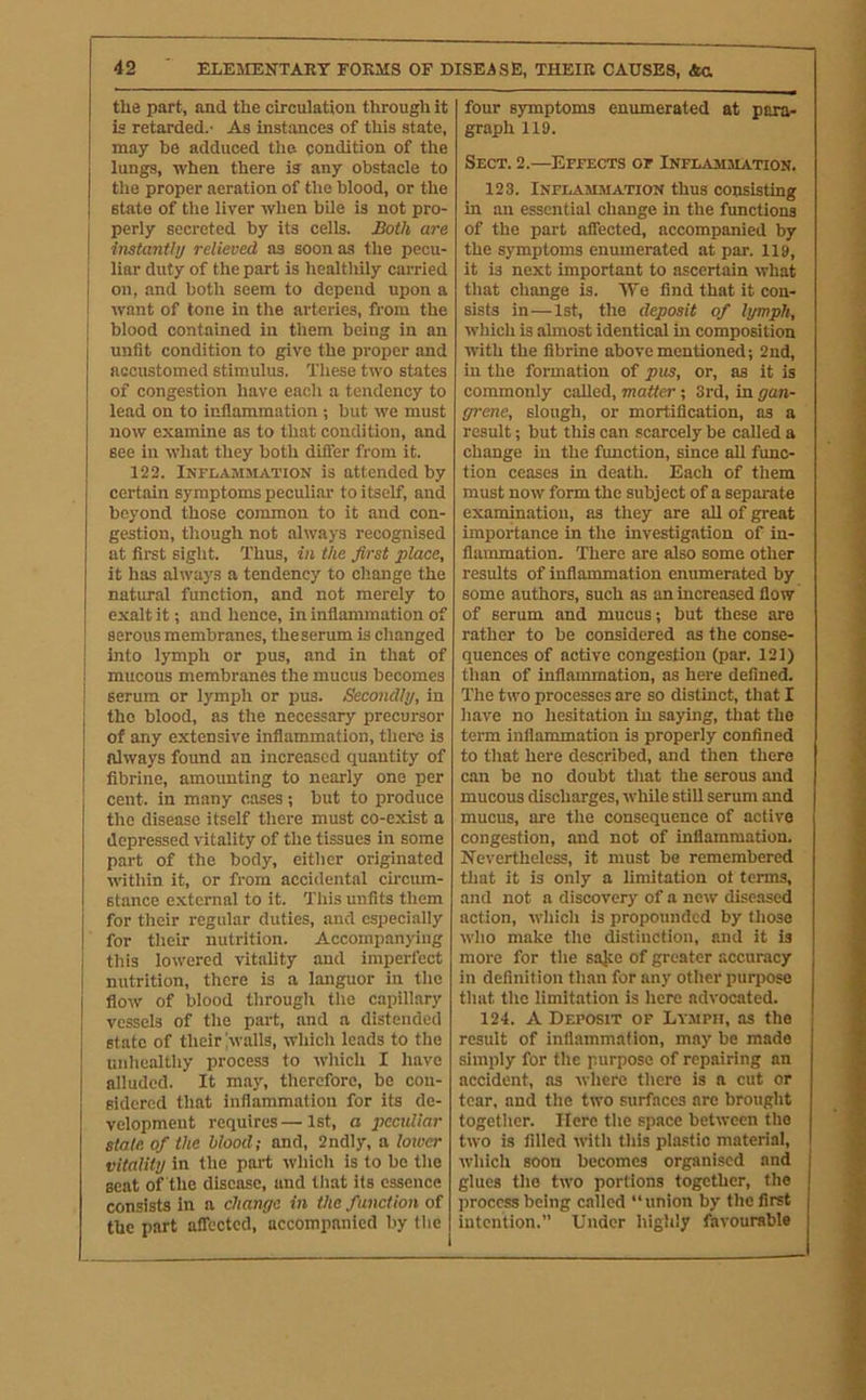 the part, and the circulation through it is retarded.- As instances of this state, may be adduced the condition of the lungs, when there is any obstacle to the proper aeration of the blood, or the I state of the liver when bile is not pro- I perly secreted by its cells. Both are I instantly relieved as soon as the pecu- j liar duty of the part is healthily carried I on, and both seem to depend upon a I want of tone in the arteries, from the I blood contained in them being in an unfit condition to give the proper and accustomed stimulus. These two states of congestion have each a tendency to lead on to inflammation ; but we must now examine as to that condition, and see in what they both difler from it. 122. Inflammation is attended by certain symptoms peculiar to itself, and beyond those common to it and con- gestion, though not always recognised at first sight. Thus, in the first place, it has always a tendency to change the natural function, and not merely to exalt it; and hence, in inflammation of serous membranes, theserum is clianged into lymph or pus, and in that of ! mucous membranes the mucus becomes serum or lymph or pus. Secondly, in the blood, as the necessary precursor of any extensive inflammation, there is always found an increased quantity of fibrine, amounting to nearly one per cent, in many cases; but to produce the disease itself there must co-exist a depressed vitality of the tissues in some part of the body, either originated within it, or from accidental circum- stance external to it. This unfits them for their regular duties, and especially for their nutrition. Accompanying this lowered vitality and imperfect nutrition, there is a languor in the flow of blood through the capillary vessels of the part, and a distended state of their !walls, which leads to the unhealthy process to which I have alluded. It may, therefore, be con- sidered that inflammation for its de- velopment requires—1st, a peculiar state of the blood; and, 2ndly, a loioer vitality in the part which is to be the seat of the disease, and that its essence consists in a change in the function of the part aflected, accompanied by the four symptoms enumerated at para- graph 119. Sect. 2.—Effects of Inflammation. 123. Inflammation thus consisting in an essential change in the functions of the part affected, accompanied by the symptoms enumerated at par. 119, it is next important to ascertain what that change is. We find that it con- sists in—1st, the deposit of lymph, which is almost identical in composition with the fibrine above mentioned; 2nd, in the formation of pus, or, as it is commonly called, matter; 3rd, in gan- grene, slough, or mortification, as a result; but this can scarcely be called a change in the function, since all func- tion ceases in death. Each of them must now form the subject of a separate examination, as they are all of great importance in the investigation of in- flammation. There are also some other results of inflammation enumerated by some authors, such as an increased flow of serum and mucus; but these are rather to be considered as the conse- quences of active congestion (par. 121) than of inflammation, as here defined. The two processes are so distinct, that I have no hesitation in saying, that the term inflammation is properly confined to that here described, and then there can be no doubt that the serous and mucous discharges, while still serum and mucus, are the consequence of active congestion, and not of inflammation. Nevertheless, it must be remembered that it is only a limitation ot terms, and not a discovery of a new diseased action, which is propounded by those who make the distinction, and it is more for the sajee of greater accuracy in definition than for any other purpose that the limitation is here advocated. 124. A Deposit of Ly.mpii, as the result of inflammation, may be made simply for the purpose of repairing an accident, as where there is a cut or tear, and the two surfaces are brought together. Here the space between the two is filled with this plastic material, which soon becomes organised and glues the two portions together, the process being called “union by the first intention.” Under highly favourable i i i If