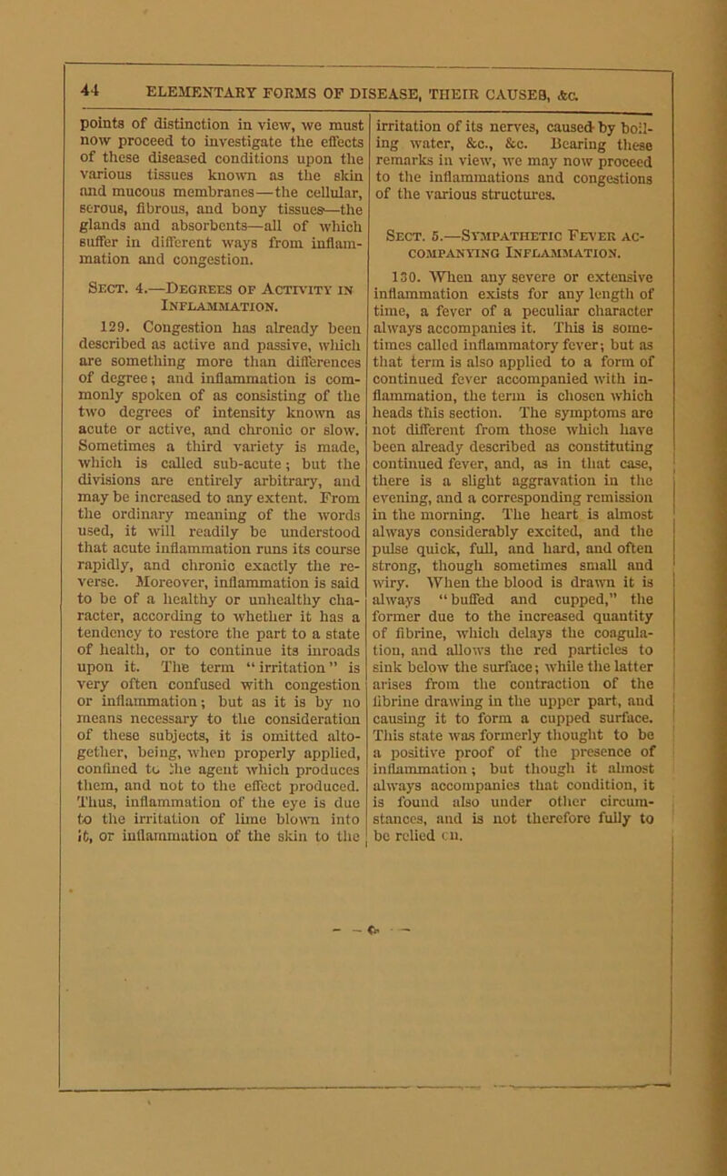 points of distinction in view, we must now proceed to investigate the effects of these diseased conditions upon the various tissues known as the skin and mucous membranes—the celluiar, serous, fibrous, and bony tissues'—the glands and absorbents—all of whicli suffer in different ways from inflam- mation and congestion. Sect. 4.—Degrees op Activity in iNFEAaiMATION. 129. Congestion has already been described as active and passive, wliich are something more than differences of degree; and inflammation is com- monly spoken of as consisting of the two degrees of intensity known as acute or active, and chronic or slow. Sometimes a third variety is made, which is called sub-acute; but the divisions are entirely arbitrary, and may be increased to any extent. From the ordinary meaning of the words used, it will i-eadily be understood that acute inflammation runs its course rapidly, and chronic exactly the re- verse. Moreover, inflammation is said to be of a healthy or unhealthy cha- racter, according to whether it has a tendency to restore the part to a state of health, or to continue its inroads upon it. The term “ irritation ” is very often confused with congestion or inflammation; but as it is by no means necessary to the consideratiem of these subjects, it is omitted alto- gether, being, when properly applied, confined to ihe agent which produces them, and not to the effect produced. Thus, inflammation of the eye is due to the irritation of lime blorni into it, or inflammation of the skin to the irritation of its nerves, caused- by boil- ing water, &c., &c. Bearing these remarks in view, we may now proceed to the inflammations and congestions of the various structures. Sect. 5.—Sympathetic Fever ac- CO.MPANYTNG INFLAMMATION. 130. 4VTien any severe or extensive Inflammation exists for any length of time, a fever of a peculiar character always accompanies it. This is some- times called inflammatory fever; but as that term is also applied to a form of continued fever accompanied with in- flammation, the term is chosen which heads this section. The symptoms are not different from those which have been already described as constituting continued fever, and, as in that case, there is a slight aggravation in the evening, and a corresponding remission in the morning. The heart is almost always considerably excited, and the pulse quick, full, and hard, and often strong, though sometimes small and wiry. When the blood is drawn it is always “buffed and cupped,” the former due to the increased quantity of fibrine, which delays the coagula- tion, and allows the red particles to sink below the surface; while the latter arises from the contraction of the librine drawing in the upper part, and causing it to form a cupped surface. This state was formerly thought to be a positive proof of the presence of inflammation; but though it almost always accompanies that condition, it is found also under other circum- stances, and is not therefore fully to be relied ai. I — • —