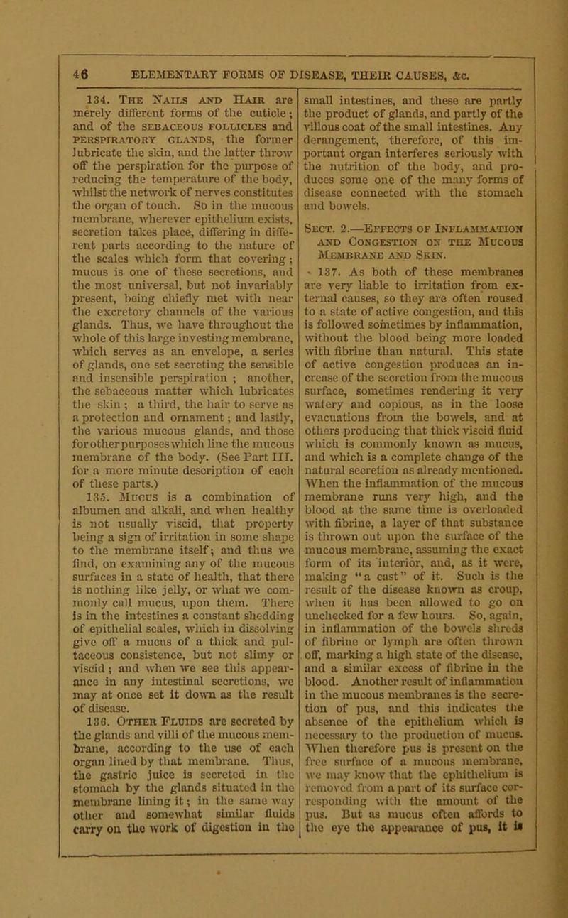 134. The Nails and Hair are merely different forms of the cuticle; and of the sebaceous follicles and PEiispiRATORY GLANDS, the former lubricate the sldn, and the latter throw off the perspiration for the purpose of reducing the temperature of the body, whilst the network of nen'es constitutes the organ of touch. So in the mucous membrane, wherever epithelium exists, secretion takes place, differing in diffe- rent parts according to tlie nature of the scales which form that covering; mucus is one of these secretions, and the most universal, but not invariably present, being cliiefly met with near the excretory channels of the vai'ious glands. Thus, we have throughout the whole of this large investing membrane. Which serves as an envelope, a series of glands, one set secreting the sensible and insensible perspiration ; another, the sebaceous matter which lubricates tile sldn ; a third, the hair to serve as a protection and ornament; and lastly, tlie various mucous glands, and those forotherpurposeswhich line the mucous membrane of the body. (See Tart III. for a more minute description of each of these parts.) 135. Mucus is a combination of albumen and alkali, and when healthy is not usually viscid, that proiierty being a sign of irritation in some shape to the membrane itself; and thus we find, on examining any of the mucous surfaces in a state of health, that there is notliing like jelly, or what we com- monly call mucus, upon them. There is in the intestines a constant shedding of epithelial scales, which in dissolving give off a mucus of a tliick and pul- taceous consistence, but not slimy or %'isdd ; and when we see tliis appeai’- ance in any intestinal secretions, we may at once set it down as the result of disease. 136. Other Fluids are secreted by the glands and villi of the mucous mem- brane, according to the use of each organ lined by tliat membrane. Thus, the gastric juice is secreted in the stomach by the glands situated in the membrane lining it; in the same way other and somewhat similar fluids carry on the work of digestion in the small intestines, and these are partly the product of glands, and partly of the villous coat of the small intestines. Any derangement, therefore, of this im- portant organ interferes seriously with the nutrition of the body, and pro- duces some one of the many forms of disease connected with the stomach and bowels. Sect. 2.—Effects of Inflammation AND Congestion on the Mucous Membrane and Skin. • 137. As both of these membranes are very liable to irritation from ex- ternal causes, so they are often roused to a state of active congestion, and this is followed sometimes by inflammation, without the blood being more loaded with fibriue than natural. This state of active congestion produces an in- crease of the secretion from the mucous surface, sometimes rendering it very watery and copious, as in the loo.se evacuations from the bowels, and at others producing that thick viscid fluid which is commonly known as mucus, and which is a complete change of the natural secretion as already mentioned. AVhen the inflammation of the mucous membrane runs very high, and the blood at the some time is overloaded with fibriue, a layer of that substance is thrown out upon the surface of the mucous membrane, assuming the exact form of its interior, and, as it were, making “a cast” of it. Such is the result of the disease knoirn as croup, when it has been allowed to go on unchecked for a few hours. So, again, in inflammation of the bowels shreds of fibrine or lymph are often thromi off, marking a high state of the disease, and a similar excess of fibrine in the blood. Another result of inflammation in the mucous membranes is the secre- tion of pus, and this indicates tlie absence of the epithelium which is necessary to the production of mucus. IVlicn therefore pus is present on the free surface of a raucous membrane, we may know that the epliithelium is removed from a part of its surface cor- responding with the amount of the pus. But as mucus often affords to j the eye the appearance of pus, It is