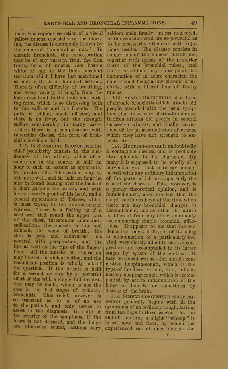 there is a copious secretion of a viscid yellow mucus, especially in the morn- ing, the disease is commonly known by the name of “humoral asthma.” In chronic bronchitis, the expectoration may be of any variety, from the thin frothy form of mucus, like beaten white of egg, to the thick purulent secretion which I have just mentioned as met with it in humoral asthma. There is often difficulty of breathing, and every variety of cough, from the loose ea.sy kind to the tight and bark- ing form, which is so distressing both to the sufferer and his friends. The pulse is seldom much affected, and there is no fever, but the strength suffers considerably in many cases. Unless there is a complication -with tubercular disease, this form of bron- chitis is seldom fatal. 14.5. In Spasmodic Bronchitis, the clilcf peculiarity consists in the sud- denness of the attack, wliicli often comes on in the course of half an hour to such an extent as apparently to threaten life. The patient may be left quite well, and in half an hour he may be found leaning over the back of a chair gasping for breath, and with bis eyes starting out of his head, and a general appearance of distress, which is most trying to the inexperienced witness. There is a feeling as if a cord was tied round the upper part of the chest, threatening immediate suffocation; the speech is low and difficult, for want of breath; the skin is pale and cadaverous, but covered with perspiration, and the lips as well as the tips of the fingers blue. All tlie muscles of respiration may be seen in violent action, and the recumbent position is wholly out of the question. If the breath is held for a second or two by a powerful effort of the ivill, a single full inspira - tion may be made, wliich is not the case in the Inst stages of ordinary bronchitis. Tliis relief, however, is so transient as to be of no use to the patient, and only serves to assist in the diagnosis. In spite of the severity of the symptoms, if tlio heart is not diseased, and tlie lungs are otherwise sound, asthma very seldom ends fatally, unless neglected, or the remedies used are so powerful as to be necessarily attended -with inju- rious results. The disease consists in congestion of the mucous membrane, togetlier with spasm of the posterior fibres of the bronchial tubes; and there is seldom any subsequent in- flammation of an acute character, the chief sequel being a low chronic bron- chitis, with a liberal flow of frothy mucus. 146. Senile Bronchitis is a form of chronic bronchitis which attacks old people, attended with the usual symp- toms, but in a very obstinate manner. It often attacks old people in several successive winters, and finally carries them off by an accumidation of mucus, which they have not strength to ex- pectorate. 147. Hooping-cough is undoubtedly a contagious disease, and is probably also epidemic in its character. By many it is supposed to be wholly of a nervous origin—that is to say, uncon- nected with any ordinary inflammation of the parts wliich arc apparently the seat of the disease. This, however, is a purely theoretical opinion, and is founded chiefly upon the fact that the cough continues beyond the time when there are any bronchial changes to account for it, and also that its nature is different from any other, commonly accompanying simple bronchial affec- tions. It appears to me that the evi- dence is strongly in favour of its being an inflammation of a particularly low kind, very closely allied to passive con- gestion, and accompanied in its latter stages by spasm of the glottis. It may be considered as—1st, simple con- gestive hooping-cough, which is the type of the disease ; and, 2nd, inflam- matory hooping-cough, which is accom- panied by active inflammation of the lungs or bowels, or sometimes by disease of the brain. 148. Simple Congestive Hooping- cough generally begins with all tho symptoms of an ordinary cough, lasting from ten days to three weeks. At tho end of this time a slight “ whoop” is heard now and then, by which tho experienced car at once ' detects the E