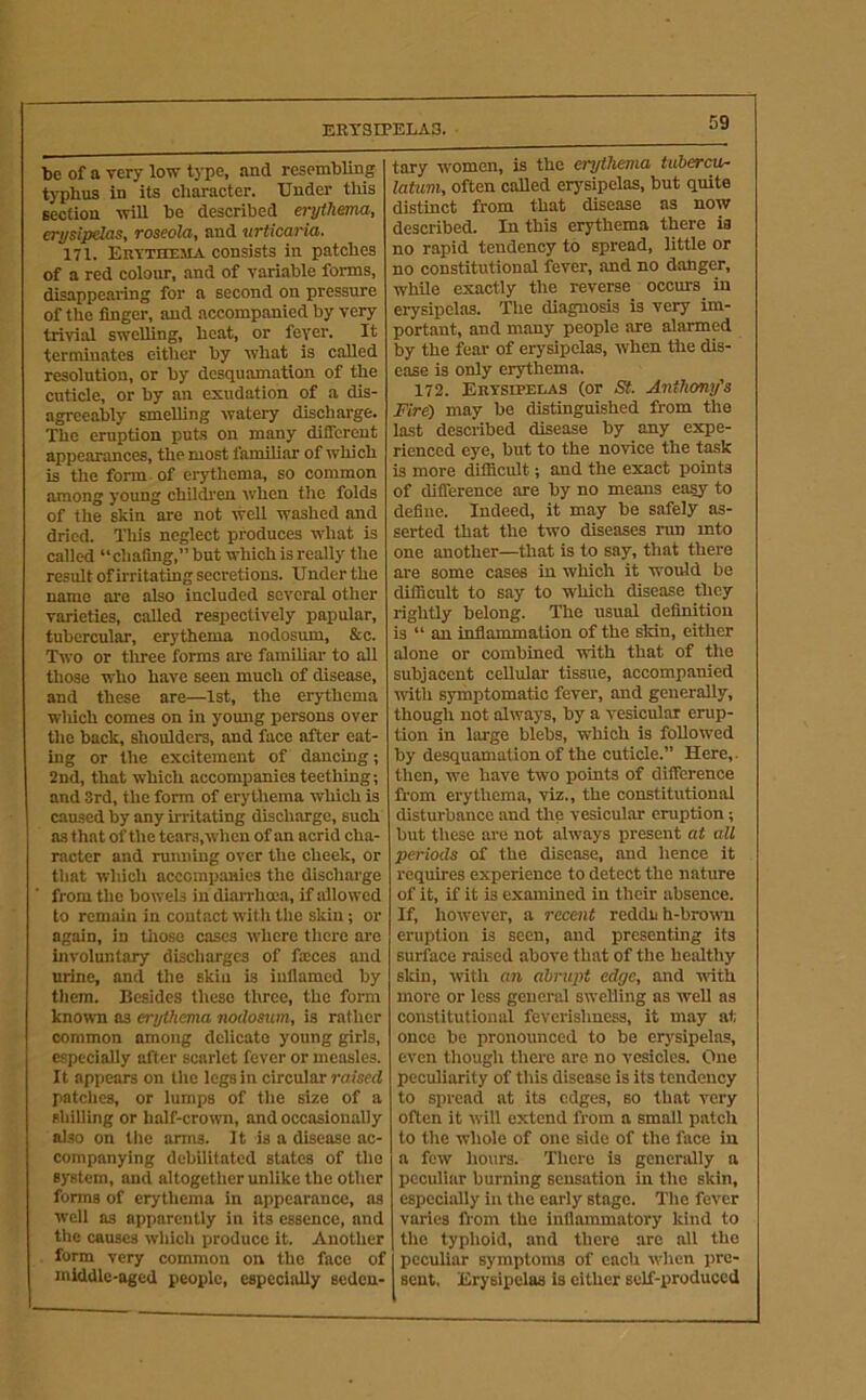 ERYSIPELAS. be of a very low type, and resembling typhus in its character. Under tliis section will be described erythema, erysipelas, roseola, and urticaria. 171. Erytheiia consists in patches of a red colour, and of variable forms, disappearing for a second on pressure of the finger, and accompanied by very trivial swelling, heat, or feyer. It terminates either by what is called resolution, or by desquamation of the cuticle, or by an exudation of a dis- agreeably smelling watery discharge. The eruption puts on many different appearances, the most familiar of which is the form of erythema, so common among young childi’en when the folds of the skin are not well washed and dried. This neglect produces what is ciilled “chafing,” but which is really the result of irritating secretions. U nder the name are also included several other varieties, called respectively papular, tubercular, erythema nodosum, &c. Two or tliree forms ai'e familiar to all those who have seen much of disease, and these are—1st, the erythema wliich comes on in young persons over the back, shoulders, and face after eat- ing or the excitement of dancing; 2nd, that which accompanies teething; and 3rd, the form of erythema which is caused by any irritating discharge, such as that of the tears, when of an acrid cha- racter and running over the cheek, or that which accompauies the discharge from the bowels in diarrhoea, if allowed to remain in contact with the skin; or again, in those cases where there are involuntary discharges of faices and urine, and the skin is inflamed by them. Besides these three, the form known ns erythema nodosum, is rather common among delicate young girls, especially after scarlet fever or measles. It appears on the legs in circular raised patches, or lumps of the size of a shilling or half-crown, and occasionally also on the arms. It is a disease ac- companying debilitated states of the system, and altogether unlike the other forms of erythema in appearance, as well as apparently in its essence, and the causes which produce it. Another form very common on the face of middle-aged people, especially seden- tary w'omen, is the erythema tubercu- latum, often called erysipelas, but quite distinct from that disease as now described. In this erythema there ia no rapid tendency to spread, little or no constitutional fever, and no danger, while exactly the reverse occurs in erysipelas. The diagnosis is very im- portant, and many people are alarmed by the fear of erysipelas, when the dis- ease ia only erythema. 172. Erysipelas (or St. Anthony's Fire) may be distinguished from the last described disease by any expe- rienced eye, but to the novice the task is more difficult; and the exact points of difference are by no means easy to define. Indeed, it may be safely as- serted that the two diseases nm into one another—that is to say, that there are some cases in which it would be difficult to say to which disease they rightly belong. Tlie usual definition is “ an inflammation of the sldn, either alone or combined with that of the subjacent cellular tissue, accompanied with symptomatic fever, and generally, though not always, by a vesicular erup- tion in large blebs, which is followed by desquamation of the cuticle.” Here,, then, we have two points of difference from erythema, viz., the constitutional disturbance and the vesicular eruption; but these are not always present at all periods of the disease, and hence it requires experience to detect the nature of it, if it is examined in their absence. If, however, a recent redduh-bromi eruption is seen, and presenting its surface raised above that of the healthy skin, with an abrupt edge, and ■with more or less general swelling as well ns constitutional feverishness, it may at once he pronounced to be erysipelas, even though there are no vesicles. One peculiarity of this disease is its tendency to spread at its edges, so that very often it will extend from a small patch to the whole of one side of the face in a few hours. Tlicre is generally a peculiar burning sensation in the skin, especially in the early stage. The fever varies from the inflammatory kind to the typhoid, and there are all the peculiar symptoms of each when pre- sent, Erysipelas is either self-produced