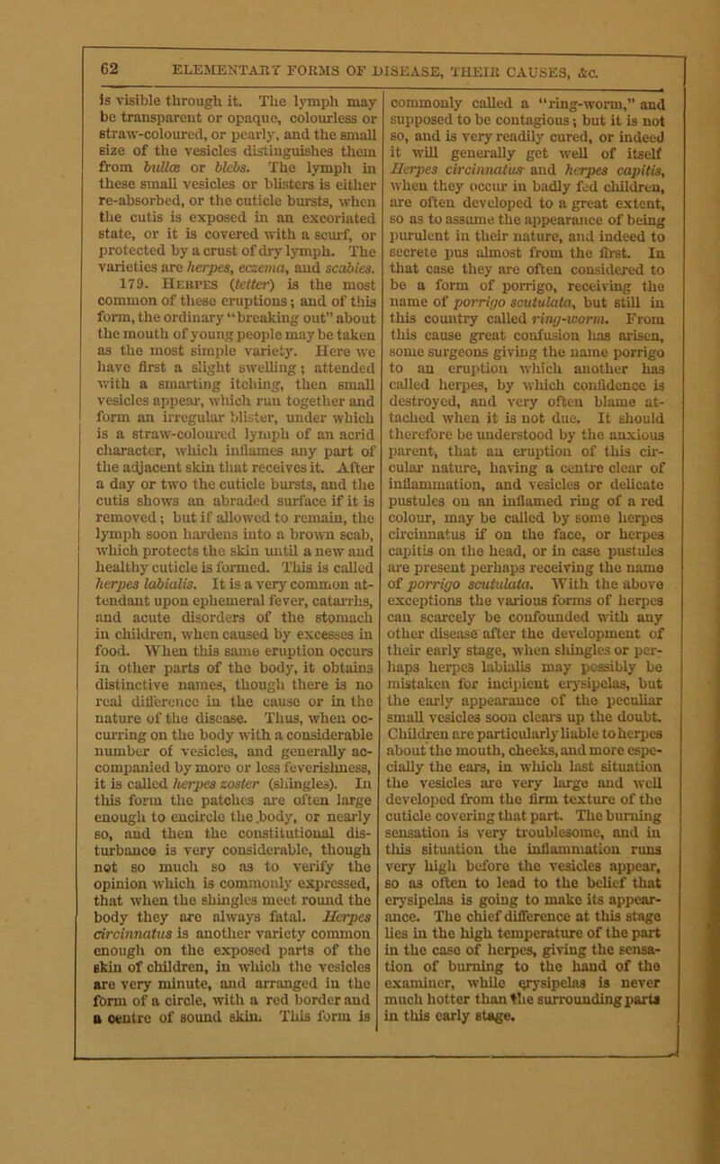 is visible through it. The lymph may be transparent or opaque, colourless or straw-coloured, or pearly, and the small size of the vesicles distmguishes them from biillm or blebs. The lymph in these small vesicles or blisters is either re-absorbed, or the cuticle bursts, when the cutis is exposed in an excoriated state, or it is covered with a scuif, or protected by a crust of dry lymph. The varieties are herpes, eczema, and scal>ies. 179. Hebpes (tetter) is the most common of these eruptions; and of this form, the ordinary “breaking out about the mouth of young people may be taken as the most simple variety. Here we have first a slight sweliing; attended with a smarting itching, then small vesicles appeal', which run together and form an irregular blister, under which is a straw-coloured lymph of an acrid character, which inflames any part of the adjacent skin that receives it. After a day or two the cuticle bursts, and the cutis shows an abraded surface if it is removed; but if allowed to remain, the lymph soon hardens into a brown scab, which protects the skin imtil a new and healthy cuticle is formed. This is called herpes labialis. It is a very common at- tendant upon ephemeral fever, catarrhs, and acute disorders of the stomach in children, when caused by excesses in food. When this same eruption occurs in other parts of the body, it obtains distinctive names, though there is no real dili'erencc in the cause or in the nature of the disease. Thus, when oc- curring on the body with a considerable number of vesicles, and generally ac- companied by more or less feverishness, it is called hetpes zoster (shingles). In tills form the patches are often large enougli to encircle the .body, or nearly so, and then the constitutional dis- turbanco is very considerable, though not so much so as to verify the opinion which is commonly expressed, that when the shingles meet round the body they are always fatal. Herpes circinnatiis is another variety common enougli on the exposed parts of the skin of children, in which the vesicles are very minute, and arranged in the form of a circle, with a red border and B centre of sound skin, This form is commonly called a “ring-worm,” and supposed to be contagious; but it is not so, and is very readily cured, or indeed it will generally get well of itself Herpes circinnatiis- and herpes capitis, when they occur in badly fed children, are often developed to a great extent, so as to assume the appearance of being purulent in their nature, and indeed to secrete pus almost from the firat. In that case they are often considered to bo a form of porrigo, receiving the name of porrigo scutulata, but still in this country called ring-worm. From this cause great confusion has arisen, some surgeons giving the name porrigo to an eruption which another has called herpes, by which confidence is destroyed, and very often blame at- tached when it is not due. It sliould therefore be understood by the anxious parent, that an eruption of this cir- culai' nature, having a centre clear of inflammation, and vesicles or delicate pustules on on inflamed ring of a red colour, may be called by some herpes circinnatus if on the face, or herpes capitis on the head, or in case pustules ai'e present perhaps receiving the name of porrigo scutulata. With the above exceptions the various forms of herpes can scarcely be confounded with any other disease after the development of their early stage, when sldngles or per- haps herpes labialis may possibly be mistaken for incipient erj'sipelas, but the early appearance of the peculiar small vesicles soon clears up the doubt. Children are particularly liable to herpes about the mouth, cheeks, and more espe- cially the ears, in which lost situation the vesicles are very largo and well developed from the firm texture of the cuticle covering that part. The burning sensation is very troublesome, and in this situation the inflammation runs very high before the vesicles appear, so as often to lead to the beUef that erysipelas is going to make its appear- ance. The chief difference at this stage lies in the high temperature of the part in the case of herpes, giving the sensa- tion of burning to the hand of the examiner, while qrysipelas is never much hotter than the surrounding parts in this early stage.