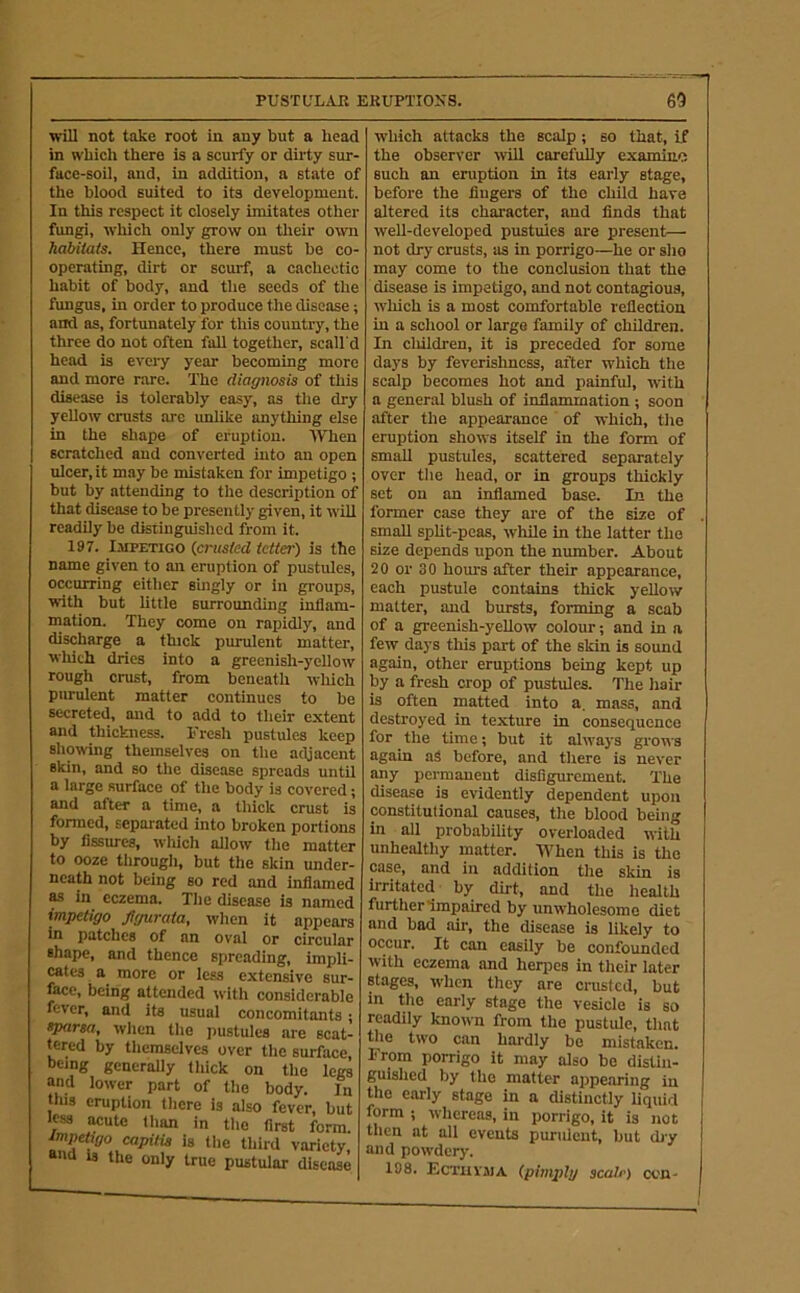 PUSTL'LAJR EKUPTIOXS. 60 will not take root in any but a head in which there is a scurfy or dirty sur- face-soil, and, in addition, a state of the blood suited to its development. In this respect it closely imitates other fungi, which only grow on tlieir o^vn habiiais. Hence, there must be co- operating, dirt or scurf, a cachectic habit of body, and the seeds of the fungus, in order to produce the disease; and as, fortunately for this country, the three do not often fall together, scall'd head is every year becoming more and more rare. The diaffitosis of this disease is tolerably easy, as the dry yellow crusts arc unlike anything else in the shape of eruption. AVhen scratched and converted into an open ulcer, it may be mistaken for impetigo ; but by attending to the description of that disease to be presently given, it will readily be distinguished from it. 197. Impetigo (firusled tetter) is the name given to an eruption of pustules, occurring either singly or in groups, with but Uttle surrounding inflam- mation. They come on rapidly, and discharge a thick purulent matter, which dries into a greenish-yellow rough crust, from beneath wliich purulent matter continues to be secreted, and to add to their extent and thickness. Fresh pustules keep showing themselves on the adjacent skin, and so the disease spreads until a large surface of the body is covered; and after a time, a thick crust is formed, separated into broken portions by fissures, which allow the matter to ooze through, but the skin under- neath not being so red and inflamed M in eczema. The disease is named impetigo fgurata, when it appears in patches of an oval or circular shape, and thence spreading, impli- cates a more or less extensive sur- face, being attended with considerable fever, and its usual concomitants; eparsa, when the pustules are scat- tered by themselves over the surface, being generally thick on the legs and lower part of the body. In this eruption there is also fever, but less acute than in the first form. tmpebgo capitis is the third variety, aad is the only true pustular disease which attacks the scalp; so that, if the observer will carefully examiiin such an eruption in its early stage, before the fingers of the child have altered its character, and finds that well-developed pustules are present— not dry crusts, as in porrigo—he or sho may come to the conclusion that the disease is impetigo, and not contagious, which is a most comfortable reflection in a school or large family of children. In cluldren, it is preceded for some days by feverishness, after which the scalp becomes hot and painful, with a general blush of inflammation; soon after the appearance of which, the eruption shows itself in the form of small pustules, scattered separately over the head, or in groups thickly set on an inflamed base. In the former case they are of the size of small split-peas, while in the latter the size depends upon the number. About 20 or 30 hom's after their appearance, each pustule contains thick yellow matter, and bursts, forming a scab of a greenish-yellow colour; and in a few days this part of the skin is sound again, other eruptions being kept up by a fresh crop of pustules. The hair is often matted into a. mass, and desti'oyed in texture in consequence for the time; but it always grows again aS before, and there is never any permanent disfigurement. The disease is evidently dependent upon constitutional causes, the blood being in all probability overloaded with unhealthy matter. IVhen this is the case, and in addition the skin is irritated by dirt, and the health further'impaired by unwholesome diet and bad air, the disease is likely to occur. It can easily be confounded with eczema and herpes in their later stages, when they are crusted, but in the early stage the vesicle is so readily known from the pustule, that the two can hardly be mistaken. From porrigo it may also be distin- guished by the matter appearing in the early stage in a distinctly liquid form ; whereas, in porrigo, it is not then at all events purulent, but ch-y ami powdery. 198. EcTiivaiA (pimply scalr) ocn-