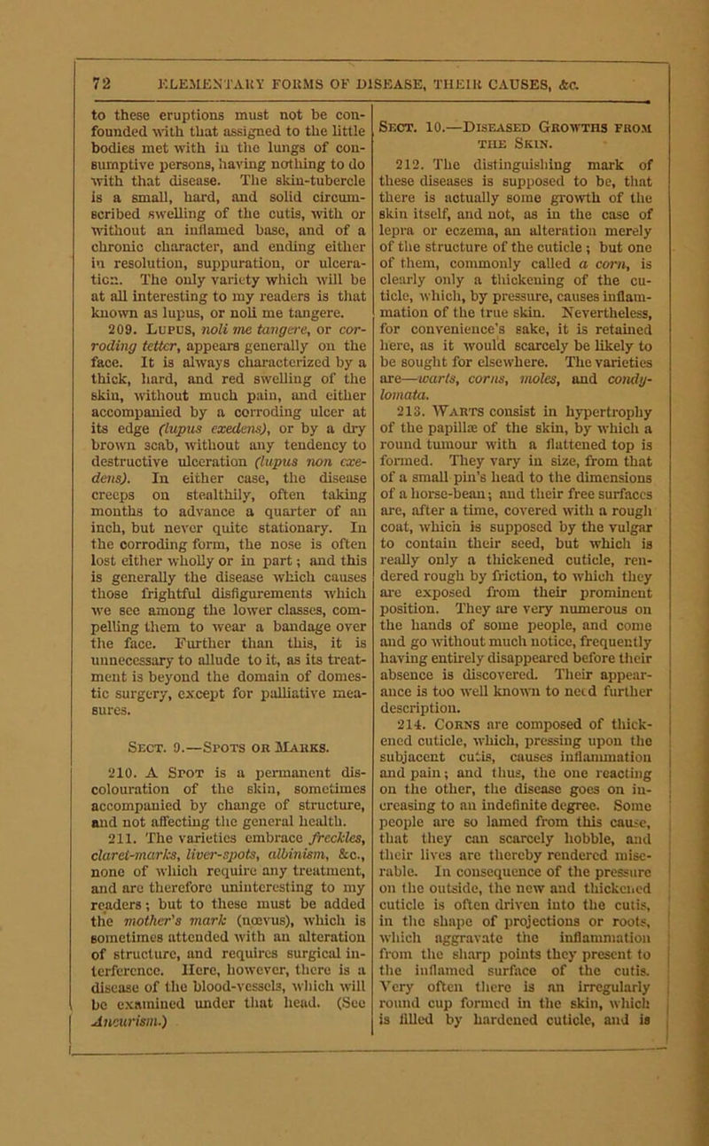 to these eruptions must not be con- founded \\dth that assigned to the little bodies met with in the lungs of con- sumptive persons, having nothing to do with that disease. The skin-tubercle is a small, hard, and solid circum- scribed swelling of the cutis, with or without an inflamed base, and of a chronic character, and ending either in resolution, suppuration, or ulcera- ticn. The only variety which will be at all interesting to my readers is that known as lupus, or noli me tangere. 209. Lupus, noli me tangere, or cor- roding tetter, appears generally on the face. It is always cluiracterizcd by a thick, hard, and red swelling of the skin, without much pain, and either accompanied by a corroding ulcer at its edge (lupus exedens), or by a di-y brown scab, without any tendency to destructive ulceration (lupus non cxe- dens). In either case, the disease creeps on stealthily, often taking mouths to advance a quarter of an inch, but never quite stationary. In the corroding form, the nose is often lost either wholly or in part; and this is generally the disease which causes those frightful disfigurements which we see among the lower classes, com- pelling them to wear a bandage over the face. Further than this, it is unnecessary to allude to it, as its treat- ment is beyond the domain of domes- tic surgery, except for ijalliative mea- sures. Sect. 9.—Spots or Marks. 210. A Spot is a permanent dis- colouration of the skin, sometimes accompanied by change of structure, and not affecting the general heidth. 211. The varieties embrace freckles, claret-marks, liver-spots, albmism, &c., none of which require any treatment, and are therefore imiuteresting to my readers; but to these must be added the mother's mark (noevus), which is sometimes attended with an alteration of structure, and requires surgical in- terference. Here, however, there is a disease of the blood-vessels, which will be examined under that head. (See Aneurism.) Sect. 10.—Diseased Growths fro.m THE Skin. 212. The distinguishing mark of these diseases is supposed to be, that there is actually some growth of the skin itself, and not, ns in the case of lepra or eczema, an alteration merely of the structure of the cuticle j but one of them, commonly called o corn, is clearly only a thickening of the cu- ticle, which, by pressure, causes mflam- mation of the true skin. Nevertheless, for convenience’s sake, it is retained here, as it would scarcely be likely to be sought for elsewhere. The varieties are—warts, corns, moles, and coiuly- lomata. 213. Warts consist in hypertrophy of the papillae of the skin, by which a round tmnour with a flattened top is formed. They vary in size, from that of a small pin’s head to the dimensions of a horse-bean; and their free surfaces are, after a time, covered with a rough coat, which is supposed by the vulgar to contain their seed, but which is really only a tlilckened cuticle, ren- dered rough by friction, to ivhich they are exposed from their prominent position. They are very numerous on the hands of some people, and come and go without much notice, frequently having entirely disappeared before their absence is discovered. Their appear- ance is too well known to need further description. 214. Corns are composed of thick- ened cuticle, which, pressing upon the subjacent cutis, causes iuflanunatiou and pain; and thus, the one reacting on the other, the disease goes on in- creasing to an indefinite degree. Some people are so lamed from this cause, that they can scarcely hobble, and their lives are thereby rendered mise- rable. In consequence of the pressure on the outside, the new and thickened cuticle is often driven into the cutis, in the shape of projections or roots, ! which aggravate the inflaumiation i from the sh.arp points they present to the inflamed surface of the cutis. Very often there is an irregularly round cup formed in the skin, which is filled by hardened cuticle, and is