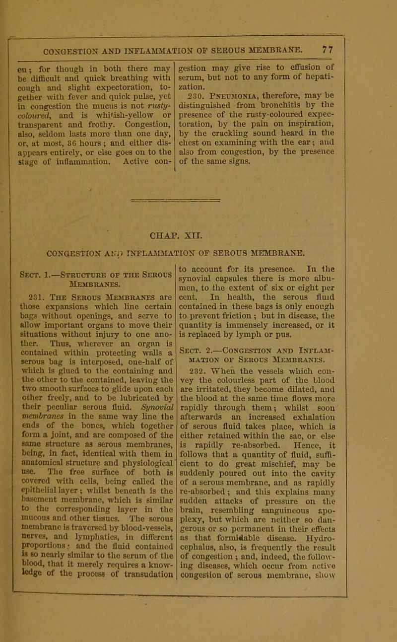 on; for though in both there may be difficult and qmck breathing with cough and slight expectoration, to- gether with fever and quick pulse, yet in congestion the mucus is not rusty- coloured, and is whitish-yellow or transparent and frothy. Congestion, also, seldom lasts more than one day, or, at most, SG hours; and either dis- appears entirely, or else goes on to the stage of inflammation. Active con- gestion may give rise to effusion of serum, but not to any form of hepati- zation. 230. Pneumonia, therefore, may be distinguished from bronchitis by the presence of the rusty-coloured expec- toration, by the pain on inspiration, by the crackling sound heard in the chest on examining with the ear; and also from congestion, by the presence of the same signs. CHAP. XII. CONGESTION Al.'Jl INFLAMMATION OF SEROUS MEMBRANE. Sect. 1.—Structure of the Serous Membranes. 231. The Serous MiansRANES are those expansions which line certain bags without openings, and serve to allow important organs to move their situations without iqjury to one ano- ther. Thus, wherever an organ is contained within protecting walls a serous bag is interposed, one-half of which is glued to the containing and the other to the contained, leaving the two smooth surfaces to glide upon each other freely, and to be lubricated by their peculiar serous fluid. Synovial membranes in the same way line the ends of the bones, which together fonn a joint, and are composed of the same structure as serous membranes, being, in fact, identical with them in anatomical structure and physiological' use. The free suiface of both is covered with cells, being called the epithelial layer; whilst beneath is the basement membrane, which is similar to the corresponding layer in the mucous and other tissues. The serous membrane is traversed by blood-vessels, nerves, and lymphatics, in diflTerent proportions; and the fluid contained is so nearly similar to the serum of the blood, that it merely requires a know- ledge of the process of transudation to account for its presence. In the synovial capsules there is more albu- men, to the extent of six or eight per cent. In health, the serous fluid contained in these bags is only enough to prevent friction; but in disease, the quantity is immensely increased, or it is replaced by lymph or pus. Sect. 2.—Congestion and Inflam- mation OF Serous Membranes. 232. 'When the vessels which con- vey the colourless part of the blood are irritated, they become dilated, and the blood at the same time flows more rapidly through them; whilst soon afterwards an increased exhalation of serous fluid takes place, which is either retained within the sac, or else is rapidly re-absorbed. Hence, it follows that a quantity of fluid, suffi- cient to do great mischief, may be suddenly poured out into the cavity of a serous membrane, and as rapidly re-absorbed; imd this explains many sudden attacks of pressure on the brain, resembling sanguineous apo- plexy, but which are neither so dan- gerous or so permanent in their eifeots as that formidable disease. Hydro- cephalus, also, is frequently the result of congestion ; and, indeed, the follow- ing diseases, which occur from active congestion of serous membrane, show