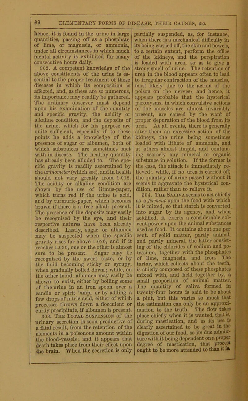 hence, it is found in the urine in large quantities, passing off as a phosphate of lime, or magnesia, or ammonia, under all circumstances in which much mental activity is exhibited for many consecutive hours daily. 302. A competent knowledge of the above constituents of the urine is es- sential to the proper treatment of those diseases in which its composition is affected, and, as these are so numerous, its importance may readily be gathered. The ordinary observer must depend upon his examination of the quantity and specific gravity, the acidity or alkaline condition, and the deposits of the urine, which for his purpose are quite sufficient, especially if to these points he adds a knowledge of the presence of sugar or albumen, both of which substances are sometimes met with in disease. The healthy quantity has already been alluded to. The spe- cific gravity is readily ascertained by the urinometer (which see), and in health should not vary greatly from 1.018. The acidity or alkaline condition are shown by the use of litmus-paper, wliich turns red if the urine is acid, and by turmuric-paper, which becomes brown if there is a free alkali present. The presence of the deposits may easily be recognised by the eye, and their respective natm-es have been alretidy described. Lastly, sugar or albumen may be suspected w'hen the specific gravity rises far above 1.020, and if it reaches 1.030, one or the other is ahnost sure to be present. Sugar may be recognised by the sweet taste, or by the fluid becoming sticky or syrupy, when gradually boiled do^vn; w'hile, on the other hand, albumen may easily be sho\vn to exist, either by boiling some of the urine in an iron spoon over a candle or spirit ’amp, or by adding a few drops of nitric acid, either of which processes throws down a flocculent or curdy precipitate, if albumen is present. 303. Toe Totai. Sospension of the urinary secretion is soon productive of a fatal result, from the retention of the elements in a poisonous amount within the blood-vessels ; and it appears that death takes place from their effect upon the brain. When the secretion is only partially suspended, as, for instance, when there is a mechanical difficulty in its being carried off, the skin and bowels, to a certain extent, perform the office of the kidneys, and the perspiration j is loaded with urea, so as to give a strong smell of urine. The retention of | urea in the blood appears often to lead to irregular contraction of the muscles, | most likely due to the action of the poison on the nerves; and hence, it I appears probable that the hysterical paroxysms, in which convulsive actions of the muscles are ahnost invariably present, are caused by the want of proper depuration of the blood from its urea. At all events, there is generally after them an excessive action of the kidneys, the urine being sometimes loaded with lithate of ammonia, and at others almost limpid, mid contain- ing scarcely any mineral or organic substance in solution. If the former is the case, the attack is immediately re- lieved ; while, if no urea is carried off, the quantity of urine passed without it seems to aggravate the hysterical con- dition, rather than to reUeve it. 3 01. The Saliva seems to act chiefly as a ferment upon the food with which it is mixed, so that starch is converted into sugar by its agency, and when acidified, it exerts a considerable sol- vent power upon the animal substances j used as food. It contains about one per cent, of solid matter, partly animal, and partly mineral, the latter consist- ing of the chlorides of sodium and po- tassium, together with the phosphates of lime, maguesia, and iron. The tartar, which collects about the teeth, is chiefly composed of these phosphates mixed with, mid held together by, a small proportion of animal matter. The quantity of saliva formed in twenty-four horns is said to be about a pint, but tliis varies so much that the estimation can only be an approxi- mation to the truth. The flow takes place chiefly when it is wanted, that is, during mastication, and as its use is clearly ascertained to be great in the digestion of our food, so its duo admix- ture with it being dependent on a proper degree of mastication, that proc^ ought to be more attended to than it Ui