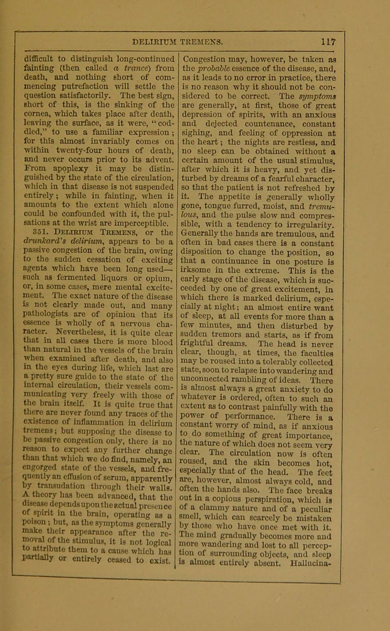 difficult to distinguish long-continued fainting (then called a trance) from death, and nothing short of com- mencing putrefaction will settle the question satisfactorily. The hest sign, short of this, is the sinking of the cornea, which takes place after death, leaving the surface, as it were, “cod- dled,” to use a familiar expression; for this almost invariahly comes on within twenty-four hours of death, and never occurs prior to its advent. From apoplexy it may be distin- guished by the state of the circulation, wliich in that disease is not suspended entirely; while in fainting, when it amounts to the extent which alone could he confounded rvith it, the pul- sations at the wrist are imperceptible. 351. DELmro.w Tremens, or the drunkard’s delirium, appears to be a passive congestion of the brain, owing to the sudden cessation of exciting agents which have been long used— such as fermented liquors or opium, or, in some cases, mere mental excite- ment. The exact nature of the disease is not clearly made out, and many pathologists are of opinion that its essence is wholly of a nervous cha- racter. Nevertheless, it is quite clear that in all cases there is more blood than natural in the vessels of the brain when examined after death, and also in the eyes during life, which last are a pretty sure guide to the state of the internal circulation, their vessels com- municating very freely with those of the hrahi itself. It is quite true that there are never found any traces of the existence of inflammation in delirium tremens; but supposing the disease to be passive congestion only, tliere is no reason to expect any further change than that which we do find, namely, an engorged state of the vessels, and fre- quently an eifusion of serum, apparently by transudation through tlieir walls. A theory has been advanced, that the disease dependsupontheactual presence of spirit in the brain, operating as a poison; hut, as the symptoms generally make their appearance after the re- moval of the stimulus, it is not logical to attribute them to a cause which has partlaUy or entirely ceased to exist. Congestion may, however, be taken as the prohahle essence of the disease, and, as it leads to no error in practice, there is no reason why it should not he con- sidered to be correct. The symptoms are generally, at first, those of great depression of spirits, ■with an anxious and dejected countenance, constant sighing, and feeling of oppression at the heart; the nights are restless, and no sleep can be obtained without a certain amount of the usual stimulus, after which it is heavy, and yet dis- turbed by dreams of a fearful character, so that the patient is not refreshed by it. The appetite is generally wholly gone, tongue furred, moist, and tremu- lous, and the pulse slow and compres- sible, •with a tendency to irregularity. Generally the hands are tremulous, and often in bad cases there is a constant disposition to change the position, so that a continuance in one posture is irksome in the extreme. This is the early stage of the disease, which is suc- ceeded by one of great excitement, in which there is marked delirium, espe- cially at night; an almost entire want of sleep, at all events for more than a few minutes, and then disturbed by sudden tremors and starts, as if from frightful dreams. The head is never clear, though, at times, the faculties may be roused into a tolerably collected state, soon to relapse into wandering and unconnected rambling of ideas. There is almost always a great anxiety to do whatever is ordered, often to such an extent as to contrast painfully with the power of performance. There is a constant worry of mind, as if anxious to do something of great importance, the nature of which does not seem very clear. The circulation now is often roused, and the skin becomes hot, especially that of the head. The feet are, however, almost always cold, and often the hands also. The face breaks out in a copious perspiration, which is of a clammy nature and of a peculiar smell, which can scarcely be mistaken by those who have once met with it. The mind gradually becomes more and more wandering and lost to all percep- tion of surrounding objects, and sleep is almost entirely absent. Hallucina-