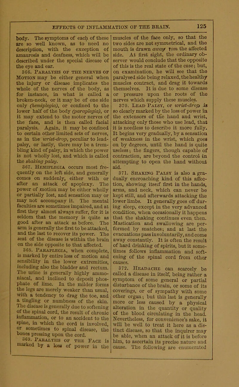 EFFECTS OF INFLAMMATION OF THE BEAUS'. body. The symptoms of each of these are so well known, as to need no description, with the exception of amaurosis and deafness, which will be described imder the special disease of the eye and ear. 366. Paralysis of the nerves of Motion may be either general when the injmy or disease implicates the whole of the nerves of the body, as for instance, in what is called a broken-neck, or it may be of one side only (hemiplegia), or confined to the lower half of the body (paraplegia), or it may extend to the motor nerves of the face, and is then called facial paralysis. Again, it may be confined to certain other limited sets of nerves, as in the vrrist-drop, peculiar to lead- palsy, or lastly, there may be a trem- bling kind of palsy, in which the power is not wholly lost, and which is called the shaking palsy. 367. Hemiplegia occurs most fre- quently on the left side, and generally comes on suddenly, either with or after an attack of apoplexy. The power of jmotion may be either wholly or partially lost, and sensation may or may not accompany it. The mental faculties are sometimes impaired, and at first they almost always suffer, for it is seldom that the memory is quite as good after an attack as before. The arm is generally the first to be attacked, and the last to recover its power. The seat of the disease is within the brain on the side opposite to that affected. 368. Paraplegia, when complete, is marked by entire loss of motion and sensibility in the lower extremities, including also the bladder and rectum. The urine is generally highly ammo- niacal, and inclined to deposit phos- phate of lime. In the milder forms the legs are merely weaker than usual, with a tendency to drag the toe, and a tingling or numbness of the skin. Tlie disease is generally due to softening of the spinal cord, the result of chronic inflammation, or to an accident to the spine, in which the cord is involved, or sometimes to spinal disease, the bones pressing upon the cord. 369. Paralysis of the Pace is tuarked by a loss of power in the 125 muscles of the face only, so that the two sides are not symmetrical, and the mouth is dravra away \om the affected side. At first sight, the ordinary ob- server would conclude that the opposite of this is the real state of the case; but, on examination, he will see that the paralysed side being relaxed, thehealthy muscles contract, and drag it towards themselves. It is due to some disease or pressure upon the roots of the nerves which supply these muscles. 370. Lead Palsy, or wrist-drop is so clearly marked by the loss of powei in the extensors of the hand and wrist, attacking only those who use lead, that it is needless to describe it more fuUy. It begins very gradually, by a sensation of weakness in the ivrist, which goes on by degrees, until the hand is quite useless; the fingers, though capable of contraction, are beyond the control in attempting to open the hand without aid. 371. Shaking Palsy is also a gra- dually encroaching kind of this affec- tion, showing itself first in the hands, arms, and neck, which can never be kept still, and afterwards attacking the lower limbs. It generally goes off dur- ing sleep, except in the very advanced condition, when occasionally it happens that the shaking continues even then. Mastication and swallowing are per- formed by snatches; and at last the evacuations pass involuntarily, and come away constantly. It is often the result of hard drinking of spirits, but it some- times follows inflammation and soft- ening of the spinal cord from other causes. 372. Headache can scarcely be called a disease in itself, being rather a s^pnptom of some general or partial disturbance of the brain, or some of its coverings, or of sympathy -with some other organ; but this last is generally more or less caused by a physical alteration in the quantity or quality of the blood circulating in the head. Nevertheless, for convenience’s sake, it will be well to treat it here as a is- tinct disease, so that the inquirer may be able, when an attack of it is before him, to ascertain its precise nature and cause. The following are enumerated
