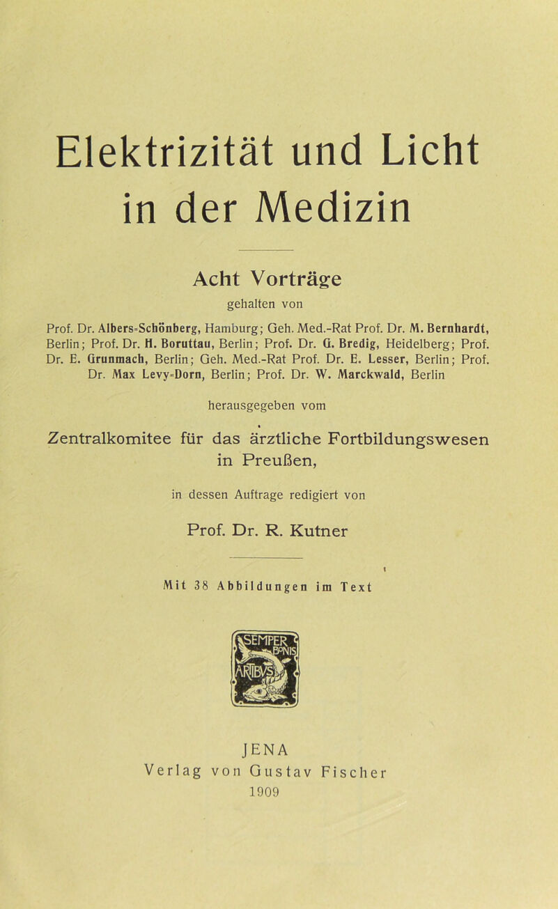 Elektrizität und Licht in der Medizin Acht Vorträge gehalten von Prof. Dr. Albers=Schönberg, Hamburg; Geh. Med.-Rat Prof. Dr. M. Bernhardt, Berlin; Prof. Dr. H. Boruttau, Berlin; Prof. Dr. G. Bredig, Heidelberg; Prof. Dr. E. Grunmacb, Berlin; Geh. Med.-Rat Prof. Dr. E. besser, Berlin; Prof. Dr. Max Levy-Dorn, Berlin; Prof. Dr. W. Marckwald, Berlin herausgegeben vom Zentralkomitee für das ärztliche Fortbildungswesen in Preußen, in dessen Aufträge redigiert von Prof. Dr, R. Kutner I Mit 38 Abbildungen im Text JENA Verlag von Gustav Fischer 1909