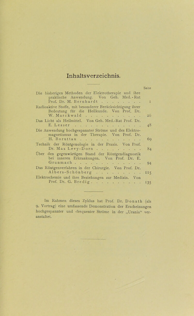Inhaltsverzeichnis. Seite Die bisherigen Methoden der Elektrotherapie und ihre praktische Anwendung. Von Geh. Med.-Rat Prof. Dr. M. Bernhardt i Radioaktive Stoffe, mit besonderer Berücksichtigung ihrer Bedeutung für die Heilkunde. Von Prof. Dr. W. Marckwald 26 Das Licht als Heilmittel. Von Geh. Med.-Rat Prof. Dr. E. Besser 48 Die Anwendung hochgespannter Ströme und des Elektro- magnetismus in der Therapie. Von Prof. Dr. H. Boruttau 69 Technik der Röntgenologie in der Praxis. Von Prof. Dr. MaxLevy-Dorn 84 Über den gegenwärtigen Stand der Röntgendiagnostik bei inneren Erkrankungen. Von Prof. Dr. E. Grunmach 94 Das Röntgenverfahren in der Chirurgie. Von Prof. Dr. Albers-Schönberg 115 Elektrochemie und ihre Beziehungen zur Medizin. Von Prof. Dr. G. Bredig 135 Im Rahmen dieses Zyklus hat Prof. Dr. Donath (als 9. Vortrag) eine umfassende Demonstration der Erscheinungen hochgespannter und -frequenter Ströme in der ,.Urania“ ver- anstaltet.