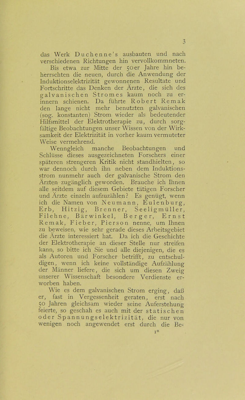 das Werk Duchenne’s ausbauten und nach verschiedenen Richtungen hin vervollkommneten. Bis etwa zur Mitte der 50er Jahre hin be- herrschten die neuen, durch die Anwendung der Induktionselektrizität gewonnenen Resultate und Fortschritte das Denken der Ärzte, die sich des galvanischen Stromes kaum noch zu er- innern schienen. Da führte Robert Remak den lange nicht mehr benutzten galvanischen (sog. konstanten) Strom wieder als bedeutender Hilfsmittel der Elektrotherapie zu, durch sorg- fältige Beobachtungen unser Wissen von der Wirk- samkeit der Elektrizität in vorher kaum vermuteter Weise vermehrend. Wenngleich manche Beobachtungen und Schlüsse dieses ausgezeichneten Forschers einer späteren strengeren Kritik nicht standhielten, so war dennoch durch ihn neben dem Induktions- strom nunmehr auch der galvanische Strom den Ärzten zugänglich geworden. Brauche ich Ihnen alle seitdem auf diesem Gebiete tätigen Forscher und Ärzte einzeln aufzuzählen? Es genügt, wenn ich die Namen von Neu mann, Eulenburg, Erb, Hitzig, Brenner, Seeligmüller, Filehne, Bärwinkel, Berger, Ernst Remak, Fieber, Pierson nenne, um Ihnen zu beweisen, wie sehr gerade dieses Arbeitsgebiet die Ärzte interessiert hat. Da ich die Geschichte der Elektrotherapie an dieser Stelle nur streifen kann, so bitte ich Sie und alle diejenigen, die es als Autoren und Forscher betrifft, zu entschul- digen, wenn ich keine vollständige Aufzählung der Männer liefere, die sich um diesen Zweig unserer Wissenschaft besondere Verdienste er- worben haben. Wie es dem galvanischen Strom erging, daß er, fast in Vergessenheit geraten, erst nach 50 Jahren gleichsam wieder seine Auferstehung feierte, so geschah es auch mit der statischen oder Spannungselektrizität, die nur von wenigen noch angewendet erst durch die Be- I*