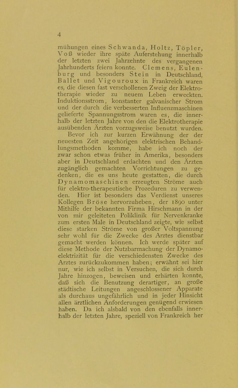 mühungen eines Schwanda, Holtz, Töpler, \^oß wieder ihre späte Auferstehung innerhalb der letzten zwei Jahrzehnte des vergangenen Jahrhunderts feiern konnte. Clemens, Eulen- burg und besoiiders Stein in Deutschland, Ballet und Vigouroux in Frankreich waren cs, die diesen fast verschollenen Zweig der Elektro- therapie wieder zu neuem Leben erweckten. Induktionsstrom, konstanter galvanischer Strom und der durch die verbesserten Influenzmaschinen gelieferte Spannungsstrom waren es, die inner- halb der letzten Jahre von den die Elektrotherapie ausübenden Ärzten vorzugsweise benutzt wurden. Bevor ich zur kurzen Erwähnung der der neuesten Zeit angehörigen elektrischen Behand- lungsmethoden komme, habe ich noch der zwar schon etwas früher in Amerika, besonders aber in Deutschland erdachten und den Ärzten zugänglich gemachten Vorrichtungen zu ge- denken, die es uns heute gestatten, die durch Dynamomaschinen erzeugten Ströme auch für elektro-therapeutische Prozeduren zu verwen- den. Hier ist besonders das Verdienst unseres Kollegen Bröse hervorzuheben, der 1890 unter Mithilfe der bekannten Firma Hirschmann in der von mir geleiteten Poliklinik für Nervenkranke zum ersten Male in Deutschland zeigte, wie selbst diese starken Ströme von großer Voltspannung sehr wohl für die Zwecke des Arztes dienstbar gemacht werden können. Ich werde später auf diese Methode der Nutzbarmachung der Dynamo- elektrizität für die verschiedensten Zwecke des Arztes zurückzukommen haben; erwähnt sei hier nur, wie ich selbst in Versuchen, die sich durch Jahre hinzogen, beweisen und erhärten konnte, daß sich die Benutzung derartiger, an große städtische Leitungen angeschlossener Apparate als durchaus ungefährlich und in jeder Hinsicht allen ärztlichen Anforderungen genügend erwiesen haben. Da ich alsbald von den ebenfalls inner- halb der letzten Jahre, speziell von Frankreich her