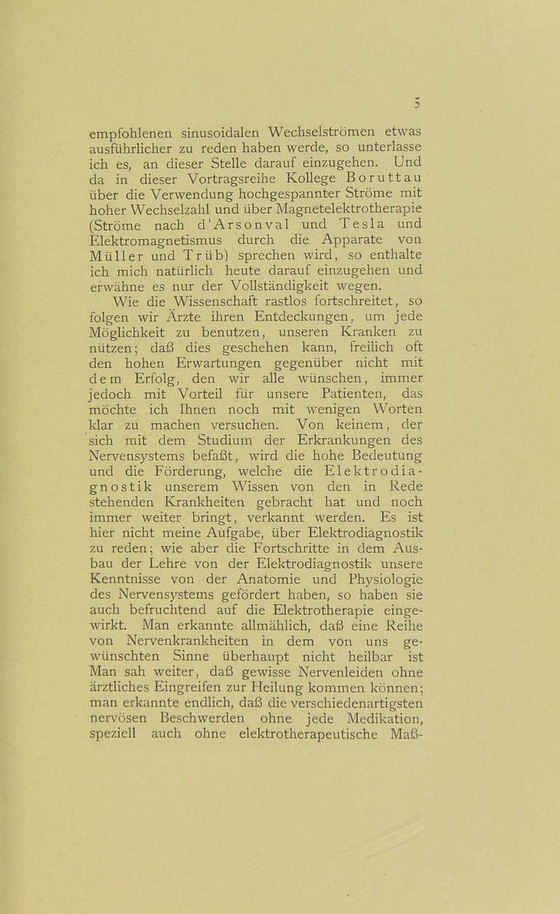 3 empfohlenen sinusoidalen Wechselströmen etwas ausführlicher zu reden haben werde, so unterlasse ich es, an dieser Stelle darauf einzugehen. Und da in dieser Vortragsreihe Kollege Boruttau über die Verwendung hochgespannter Ströme mit hoher Wechselzahl und über Magnetelektrotherapie (Ströme nach d’Arsonval und Tesla und Elektromagnetismus durch die Apparate von Müller und Trüb) sprechen wird, so enthalte ich mich natürlich heute darauf einzugehen und erwähne es nur der Vollständigkeit wegen. Wie die Wissenschaft rastlos fortschreitet, so folgen wir Ärzte ihren Entdeckungen, um jede Möglichkeit zu benutzen, unseren Kranken zu nützen; daß dies geschehen kann, freilich oft den hohen Erwartungen gegenüber nicht mit dem Erfolg, den wir alle wünschen, immer jedoch mit Vorteil für unsere Patienten, das möchte ich Ihnen noch mit wenigen Worten klar zu machen versuchen. Von keinem, der sich mit dem Studium der Erkrankungen des Nervensystems befaßt, wird die hohe Bedeutung und die Förderung, welche die Elektrodia- gnostik unserem Wissen von den in Rede stehenden Krankheiten gebracht hat und noch immer weiter bringt, verkannt werden. Es ist hier nicht meine Aufgabe, über Elektrodiagnostik zu reden; wie aber die Fortschritte in dem Aus- bau der Lehre von der Elektrodiagnostik unsere Kenntnisse von der Anatomie und Physiologie des Nervensystems gefördert haben, so haben sie auch befruchtend auf die Elektrotherapie einge- wirkt. Man erkannte allmählich, daß eine Reihe von Nervenkrankheiten in dem von uns ge- wünschten Sinne überhaupt nicht heilbar ist Man sah weiter, daß gewisse Nervenleiden ohne ärztliches Eingreifen zur Heilung kommen können; man erkannte endlich, daß die verschiedenartigsten nervösen Beschwerden ohne jede Medikation, speziell auch ohne elektrotherapeutische Maß-