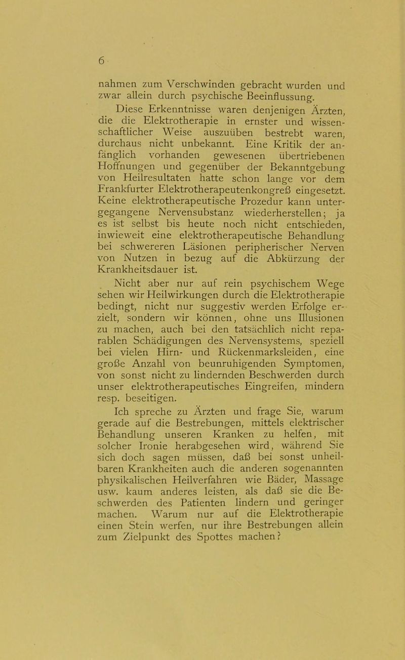 nahmen zum Verschwinden gebracht wurden und zwar allein durch psychische Beeinflussung. Diese Erkenntnisse waren denjenigen Ärzten, die die Elektrotherapie in ernster und wissen- schaftlicher Weise auszuüben bestrebt waren, durchaus nicht unbekannt. Eine Kritik der an- fänglich vorhanden gewesenen übertriebenen Hoffnungen und gegenüber der Bekanntgebung von Heilresultaten hatte schon lange vor dem Franlrfurter Elektrotherapeutenkongreß eingesetzt. Keine elektrotherapeutische Prozedur kann unter- gegangene Nervensubstanz wiederherstellen; ja es ist selbst bis heute noch nicht entschieden, inwieweit eine elektrotherapeutische Behandlung bei schwereren Läsionen peripherischer Nerven von Nutzen in bezug auf die Abkürzung der Krankheitsdauer ist. Nicht aber nur auf rein psychischem Wege sehen wir Heilwirkungen durch die Elektrotherapie bedingt, nicht nur suggestiv werden Erfolge er- zielt, sondern wir können, ohne uns Illusionen zu machen, auch bei den tatsächlich nicht repa- rablen Schädigungen des Nervensystems, speziell bei vielen Hirn- und Rückenmarksleiden, eine große Anzahl von beunruhigenden Symptomen, von sonst nicht zu lindernden Beschwerden durch unser elektrotherapeutisches Eingreifen, mindern resp. beseitigen. Ich spreche zu Ärzten und frage Sie, warum gerade auf die Bestrebungen, mittels elektrischer Behandlung unseren Kranken zu helfen, mit solcher Ironie herabgesehen wird, während Sie sich doch sagen müssen, daß bei sonst unheil- baren Krankheiten auch die anderen sogenannten physikalischen Heilverfahren wie Bäder, Massage usw. kaum anderes leisten, als daß sie die Be- schwerden des Patienten lindern und geringer machen. Warum nur auf die Elektrotherapie einen Stein werfen, nur ihre Bestrebungen allein zum Zielpunkt des Spottes machen?