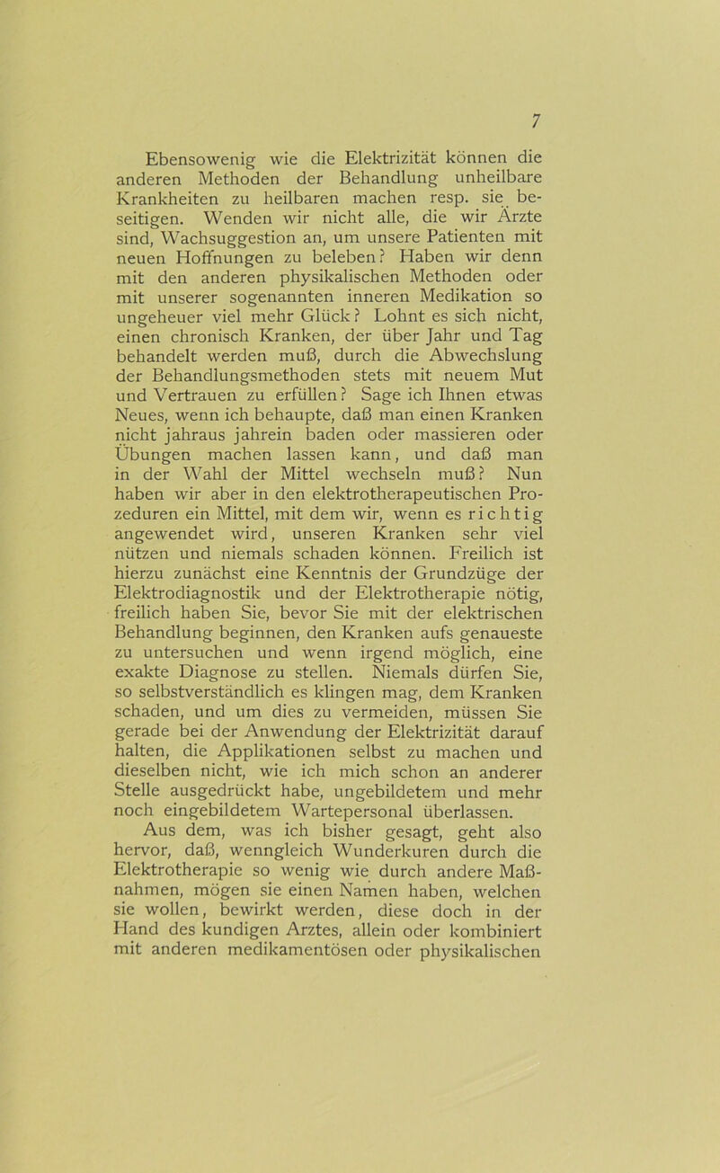 Ebensowenig wie die Elektrizität können die anderen Methoden der Behandlung unheilbare Krankheiten zu heilbaren machen resp. sie be- seitigen. Wenden wir nicht alle, die wir Ärzte sind, Wachsuggestion an, um unsere Patienten mit neuen Hoffnungen zu beleben? Haben wir denn mit den anderen physikalischen Methoden oder mit unserer sogenannten inneren Medikation so ungeheuer viel mehr Glück ? Lohnt es sich nicht, einen chronisch Kranken, der über Jahr und Tag behandelt werden muß, durch die Abwechslung der Behandlungsmethoden stets mit neuem Mut und Vertrauen zu erfüllen? Sage ich Ihnen etwas Neues, wenn ich behaupte, daß man einen Kranken nicht jahraus jahrein baden oder massieren oder Übungen machen lassen kann, und daß man in der Wahl der Mittel wechseln muß? Nun haben wir aber in den elektrotherapeutischen Pro- zeduren ein Mittel, mit dem wir, wenn es richtig angewendet wird, unseren Kranken sehr viel nützen und niemals schaden können. Freilich ist hierzu zunächst eine Kenntnis der Grundzüge der Elektrodiagnostik und der Elektrothei'apie nötig, freilich haben Sie, bevor Sie mit der elektrischen Behandlung beginnen, den Kranken aufs genaueste zu untersuchen und wenn irgend möglich, eine exakte Diagnose zu stellen. Niemals dürfen Sie, so selbstverständlich es klingen mag, dem Kranken schaden, und um dies zu vermeiden, müssen Sie gerade bei der Anwendung der Elektrizität darauf halten, die Applikationen selbst zu machen und dieselben nicht, wie ich mich schon an anderer Stelle ausgedrückt habe, ungebildetem und mehr noch eingebildetem Wartepersonal überlassen. Aus dem, was ich bisher gesagt, geht also hervor, daß, wenngleich Wunderkuren durch die Elektrotherapie so wenig wie durch andere Maß- nahmen, mögen sie einen Namen haben, welchen sie wollen, bewirkt werden, diese doch in der Hand des kundigen Arztes, allein oder kombiniert mit anderen medikamentösen oder physikalischen