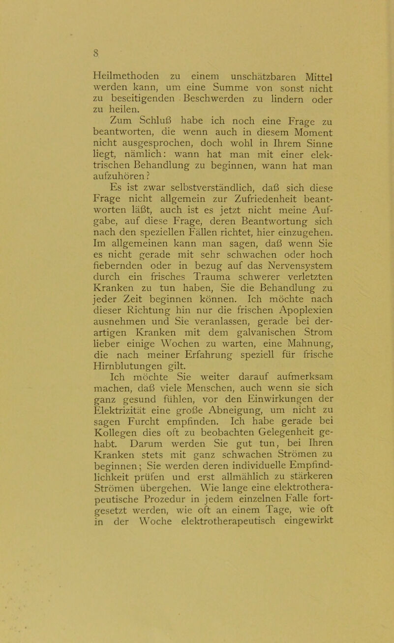 Heilmethoden zu einem unschätzbaren Mittel werden kann, um eine Summe von sonst nicht zu beseitigenden Beschwerden zu lindern oder zu heilen. Zum Schluß habe ich noch eine Frage zu beantworten, die wenn auch in diesem Moment nicht ausgesprochen, doch wohl in Ihrem Sinne liegt, nämlich: wann hat man mit einer elek- trischen Behandlung zu beginnen, wann hat man aufzuhören ? Es ist zwar selbstverständlich, daß sich diese Frage nicht allgemein zur Zufriedenheit beant- worten läßt, auch ist es jetzt nicht meine Auf- gabe, auf diese Frage, deren Beantwortung sich nach den speziellen Fällen richtet, hier einzugehen. Im allgemeinen kann man sagen, daß wenn Sie es nicht gerade mit sehr schwachen oder hoch fiebernden oder in bezug auf das Nervensystem durch ein frisches Trauma schwerer verletzten Kranken zu tun haben. Sie die Behandlung zu jeder Zeit beginnen können. Ich möchte nach dieser Richtung hin nur die frischen Apoplexien ausnehmen und Sie veranlassen, gerade bei der- artigen Kranken mit dem galvanischen Strom lieber einige Wochen zu warten, eine Mahnung, die nach meiner Erfahrung speziell für frische Hirnblutungen gilt. Ich möchte Sie weiter darauf aufmerksam machen, daß viele Menschen, auch wenn sie sich ganz gesund fühlen, vor den Einwirkungen der Elektrizität eine große Abneigung, um nicht zu sagen Furcht empfinden. Ich habe gerade bei Kollegen dies oft zu beobachten Gelegenheit ge- habt. Darum werden Sie gut tun, bei Ihren Kranken stets mit ganz schwachen Strömen zu beginnen; Sie werden deren individuelle Empfind- lichkeit prüfen und erst allmählich zu stärkeren Strömen übergehen. Wie lange eine elektrothera- peutische Prozedur in jedem einzelnen Falle fort- gesetzt werden, wie oft an einem Tage, wie oft in der Woche elektrotherapeutisch eingewirkt