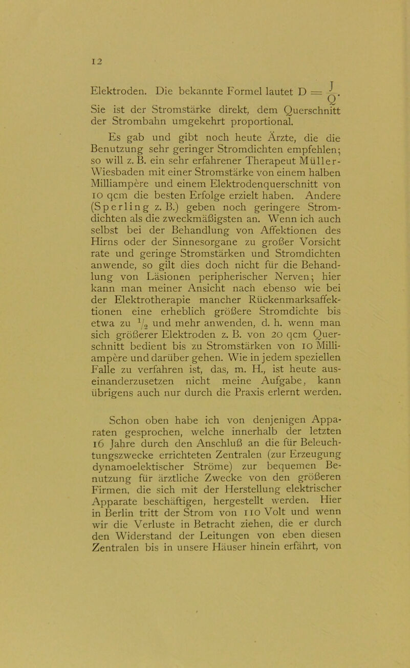 Elektroden. Die bekannte Formel lautet D = ^. Sie ist der Stromstärke direkt, dem Querschnitt der Strombahn umgekehrt proportional. Es gab und gibt noch heute Ärzte, die die Benutzung sehr geringer Stromdichten empfehlen; so will z. B. ein sehr erfahrener Therapeut Müller- Wiesbaden mit einer Stromstärke von einem halben Milliampere und einem Elektrodenquerschnitt von IO qcm die besten Erfolge erzielt haben. Andere (Sperling z. B.) geben noch geringere Strom- dichten als die zweckmäßigsten an. Wenn ich auch selbst bei der Behandlung von Affektionen des Hirns oder der Sinnesorgane zu großer Vorsicht rate und geringe Stromstärken und Stromdichten anwende, so gilt dies doch nicht für die Behand- lung von Läsionen peripherischer Nerven; hier kann man meiner Ansicht nach ebenso wie bei der Elektrotherapie mancher Rückenmarksaffek- tionen eine erheblich größere Stromdichte bis etwa zu ^'2 und mehr anwenden, d. h. wenn man sich größerer Elektroden z. B. von 20 qcm Quer- schnitt bedient bis zu Stromstärken von lO Milli- ampere und darüber gehen. Wie in jedem speziellen Falle zu verfahren ist, das, m. H., ist heute aus- einanderzusetzen nicht meine Aufgabe, kann übrigens auch nur durch die Praxis erlernt werden. Schon oben habe ich von denjenigen Appa- raten gesprochen, welche innerhalb der letzten 16 Jahre durch den Anschluß an die für Beleuch- tungszwecke errichteten Zentralen (zur Erzeugung dynamoelektischer Ströme) zur bequemen Be- nutzung für ärztliche Zwecke von den größeren Firmen, die sich mit der Herstellung elektrischer Apparate beschäftigen, hergestellt werden. Hier in Berlin tritt der Strom von 110 Volt und wenn wir die Verluste in Betracht ziehen, die er durch den Widerstand der Leitungen von eben diesen Zentralen bis in unsere Häuser hinein erfährt, von