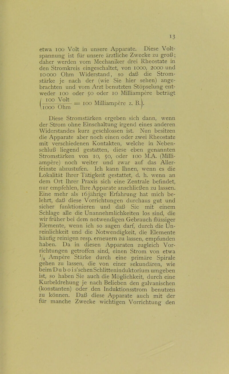 etwa lOü Volt in unsere Apparate. Diese Volt- spannung ist für unsere ärztliche Zwecke zu groß; daher werden vom Mechaniker drei Rheostate in den Stromkreis eingeschaltet, von lOOO, 2000 und loooo Ohm Widerstand, so daß die Strom- stärke je nach der (wie Sie hier sehen) ange- brachten und vom Arzt benutzten Stöpselung ent- weder loo oder 50 oder 10 Milliampere beträgt Diese Stromstärken ergeben sich dann, wenn der Strom ohne Einschaltung irgend eines anderen Widerstandes kurz geschlossen ist. Nun besitzen die Apparate aber noch einen oder zwei Rheostate mit verschiedenen Kontakten, welche in Neben- schluß liegend gestatten, diese eben genannten Stromstärken von 10, 50» oder lOO M.A. (Milli- ampere) noch weiter und zwar auf das Aller- feinste abzustufen. Ich kann Ihnen, wenn es die Lokalität Ihrer Tätigkeit gestattet, d. h. wenn an dem Ort Ihrer Praxis sich eine Zentrale befindet, nur empfehlen, Ihre Apparate anschließen zu lassen. Eine mehr als 16jährige Erfahrung hat mich be- lehrt, daß diese Vorrichtungen durchaus gut und sicher funktionieren und daß Sie mit einem Schlage alle die Unannehmlichkeiten los sind, die wir früher bei dem notwendigen Gebrauch flüssiger Elemente, wenn ich so sagen darf, durch die Un- reinlichkeit und die Notwendigkeit, die Elemente häufig reinigen resp. erneuern zu lassen, empfunden haben. Da in diesen Apparaten zugleich Vor- richtungen getroffen sind, einen Strom von etwa Vs Ampere Stärke durch eine primäre Spirale gehen zu lassen, die von einer sekundären, wie beim D u b o i s’schenSchlitteninduktorium umgeben ist, so haben Sie auch die Möglichkeit, durch eine Kurbeldrehung je nach Belieben den galvanischen (konstanten) oder den Induktionsstrom benutzen zu können. Daß diese Apparate auch mit der für manche Zwecke wichtigen Vorrichtung den