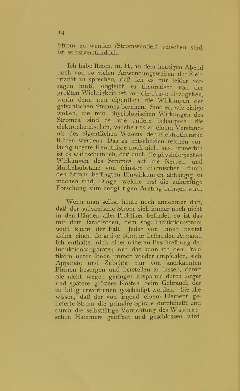 M Strom zu wenden (Stromwender) versehen sind, ist selbstverständlich. ’ Ich habe Ihnen, m. H., an dem heutigen Abend noch von so vielen Anwendungsweisen der Elek- trizität zu sprechen, daß ich es mir leider ver- sagen muß, obgleich es theoretisch von der größten \\hchtigkeit ist, auf die Frage einzugehen, worin denn nun eigentlich die Wirkungen des galvanischen Stromes beruhen. Sind es, wie einige wollen, die_ rein physiologischen Wirkungen des Stromes, sind es, wie andere behaupten, die elektrochemischen, welche uns zu einem Verständ- nis des eigentlichen Wesens der Elektrotherapie führen werden? Das zu entscheiden reichen vor- läufig unsere Kenntnisse noch nicht aus. Immerhin ist es wahrscheinlich, daß auch die physiologischen Wirkungen des Stromes auf die Nerven- und Muskelsubstanz von feinsten chemischen, durch den Strom bedingten Einwirkungen abhängig zu machen sind, Dinge, welche erst die zukünftige Forschung zum endgültigen Austrag bringen wird. Wenn man selbst heute noch annehmen darf, daß der galvanische Strom sich immer noch nicht in den Händen aller Praktiker befindet, so ist das mit dem faradischen, dem sog. Induktionsstrom wohl kaum der Fall. Jeder von Ihnen besitzt sicher einen derartige Ströme liefernden Apparat. Ich enthalte mich einer näheren Beschreibung der Induktionsapparate; nur das kann ich den Prak- tikern unter Ihnen immer wieder empfehlen, sich Apparate und Zubehör nur von anerkannten Firmen besorgen und hersteilen zu lassen, damit Sie nicht wegen geringer Ersparnis durch Ärger und spätere größere Kosten beim Gebrauch der zu billig erworbenen geschädigt werden. Sie alle wissen, daß der von irgend einem Element ge- lieferte Strom die primäre Spirale durchfließt und durch die selbsttätige Vorrichtung des Wagner- sehen Hammers geöffnet und geschlossen wird.