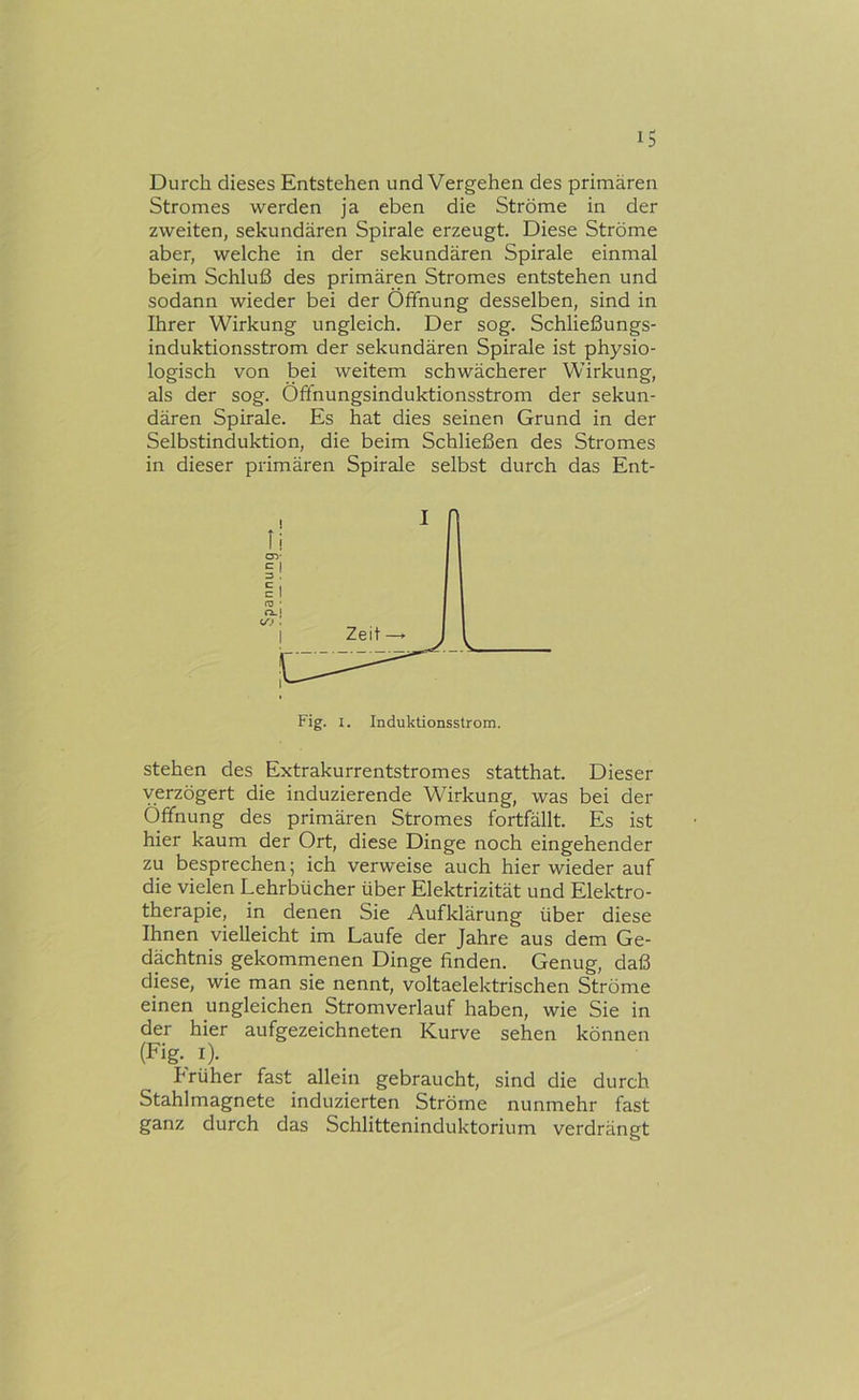 Durch dieses Entstehen und Vergehen des primären Stromes werden ja eben die Ströme in der zweiten, sekundären Spirale erzeugt. Diese Ströme aber, welche in der sekundären Spirale einmal beim Schluß des primären Stromes entstehen und sodann wieder bei der Öffnung desselben, sind in Ihrer Wirkung ungleich. Der sog. Schließungs- induktionsstrom der sekundären Spirale ist physio- logisch von bei weitem schwächerer Wirkung, als der sog. Öffnungsinduktionsstrom der sekun- dären Spirale. Es hat dies seinen Grund in der Selbstinduktion, die beim Schließen des Stromes in dieser primären Spirale selbst durch das Ent- stehen des Extrakurrentstromes statthat. Dieser verzögert die induzierende Wirkung, was bei der Öffnung des primären Stromes fortfällt. Es ist hier kaum der Ort, diese Dinge noch eingehender zu besprechen; ich verweise auch hier wieder auf die vielen Lehrbücher über Elektrizität und Elektro- therapie, in denen Sie Aufklärung über diese Ihnen vielleicht im Laufe der Jahre aus dem Ge- dächtnis gekommenen Dinge finden. Genug, daß diese, wie man sie nennt, voltaelektrischen Ströme einen ungleichen Stromverlauf haben, wie Sie in der hier aufgezeichneten Kurve sehen können (Fig. I). hrüher fast allein gebraucht, sind die durch Stahlmagnete induzierten Ströme nunmehr fast ganz durch das Schlitteninduktorium verdrängt