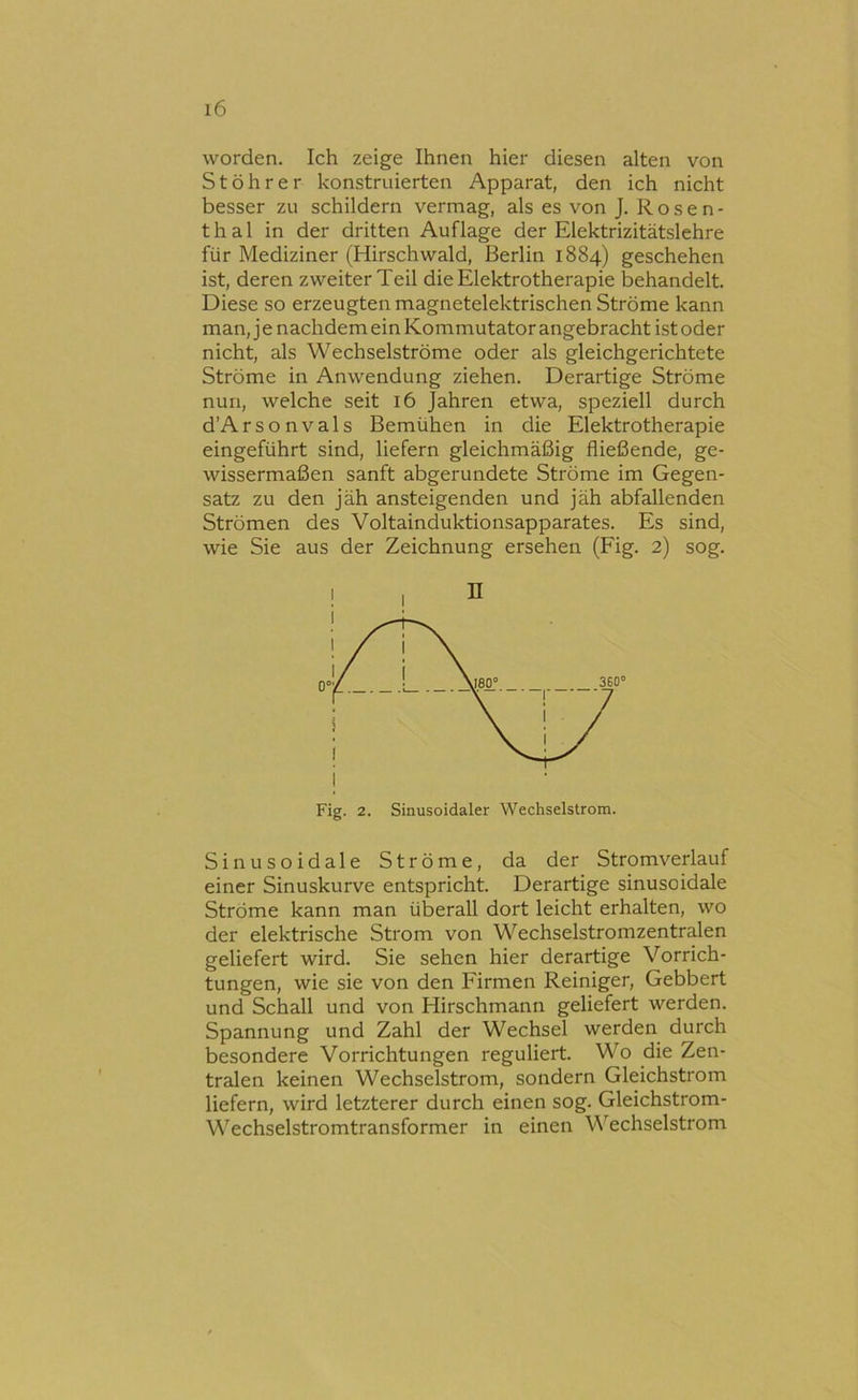 worden. Ich zeige Ihnen hier diesen alten von St Öhr er konstruierten Apparat, den ich nicht besser zu schildern vermag, als es von J. Rosen- thal in der dritten Auflage der Elektrizitätsichre für Mediziner (Hirschwald, Berlin 1884) geschehen ist, deren zweiter Teil die Elektrotherapie behandelt. Diese so erzeugten magnetelektrischen Ströme kann man, j e nachdem ein Kommutator angebracht ist oder nicht, als Wechselströme oder als gleichgerichtete Ströme in Anwendung ziehen. Derartige Ströme nun, welche seit 16 Jahren etwa, speziell durch d’Arsonvals Bemühen in die Elektrotherapie eingeführt sind, liefern gleichmäßig fließende, ge- wissermaßen sanft abgerundete Ströme im Gegen- satz zu den jäh ansteigenden und jäh abfallenden Strömen des Voltainduktionsapparates. Es sind, wie Sie aus der Zeichnung ersehen (Fig. 2) sog. Fig. 2. Sinusoidaler Wechselstrom. Sinusoidale Ströme, da der Stromverlauf einer Sinuskurve entspricht. Derartige sinusoidale Ströme kann man überall dort leicht erhalten, wo der elektrische Strom von Wechselstromzentralen geliefert wird. Sie sehen hier derartige Vorrich- tungen, wie sie von den Firmen Reiniger, Gebbert und Schall und von Hirschmann geliefert werden. Spannung und Zahl der Wechsel werden durch besondere Vorrichtungen reguliert. Wo die Zen- tralen keinen Wechselstrom, sondern Gleichstrom liefern, wird letzterer durch einen sog. Gleichstrom- Wechselstromtransformer in einen Wechselstrom
