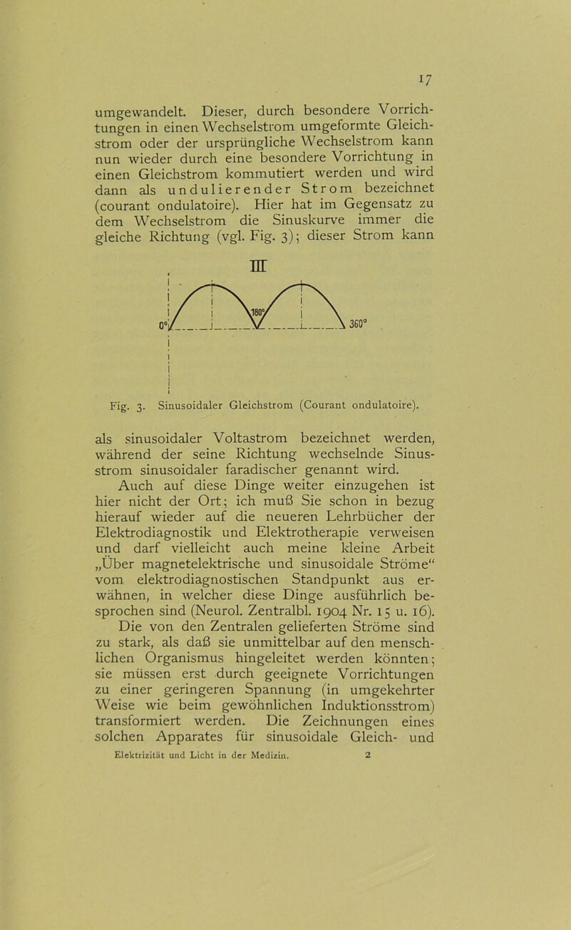 umgewandelt. Dieser, durch besondere Vorrich- tungen in einen Wechselstrom umgeformte Gleich- strom oder der ursprüngliche Wechselstrom kann nun wieder durch eine besondere Vorrichtung in einen Gleichstrom kommutiert werden und wird dann als undulierender Strom bezeichnet (courant ondulatoire). Hier hat im Gegensatz zu dem Wechselstrom die Sinuskurve immer die gleiche Richtung (vgl. Fig. 3); dieser Strom kann Fig. 3. Sinusoidaler Gleichstrom (Courant ondulatoire). als sinusoidaler Voltastrom bezeichnet werden, während der seine Richtung wechselnde Sinus- strom sinusoidaler faradischer genannt wird. Auch auf diese Dinge weiter einzugehen ist hier nicht der Ort; ich muß Sie schon in bezug hierauf wieder auf die rieueren Lehrbücher der Elektrodiagnostik und Elektrotherapie verweisen und darf vielleicht auch meine Ideine Arbeit „Über magnetelektrische und sinusoidale Ströme“ vom elektrodiagnostischen Standpunkt aus er- wähnen, in welcher diese Dinge ausführlich be- sprochen sind (Neurol. Zentralbl. 1904 Nr. 15 u. 16). Die von den Zentralen gelieferten Ströme sind zu stark, als daß sie unmittelbar auf den mensch- lichen Organismus hingeleitet werden könnten; sie müssen erst durch geeignete Vorrichtungen zu einer geringeren Spannung (in umgekehrter Weise wie beim gewöhnlichen Induktionsstrom) transformiert werden. Die Zeichnungen eines solchen Apparates für sinusoidale Gleich- und Elektrizität und Licht in der Medizin. 2 nr